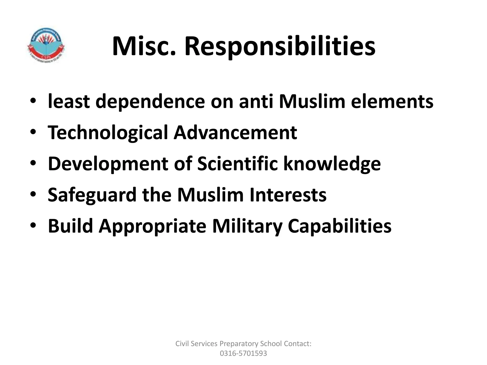 Misc. Responsibilities
• least dependence on anti Muslim elements
• Technological Advancement
• Development of Scientific knowledge
• Safeguard the Muslim Interests
• Build Appropriate Military Capabilities
Civil Services Preparatory School Contact:
0316-5701593
 