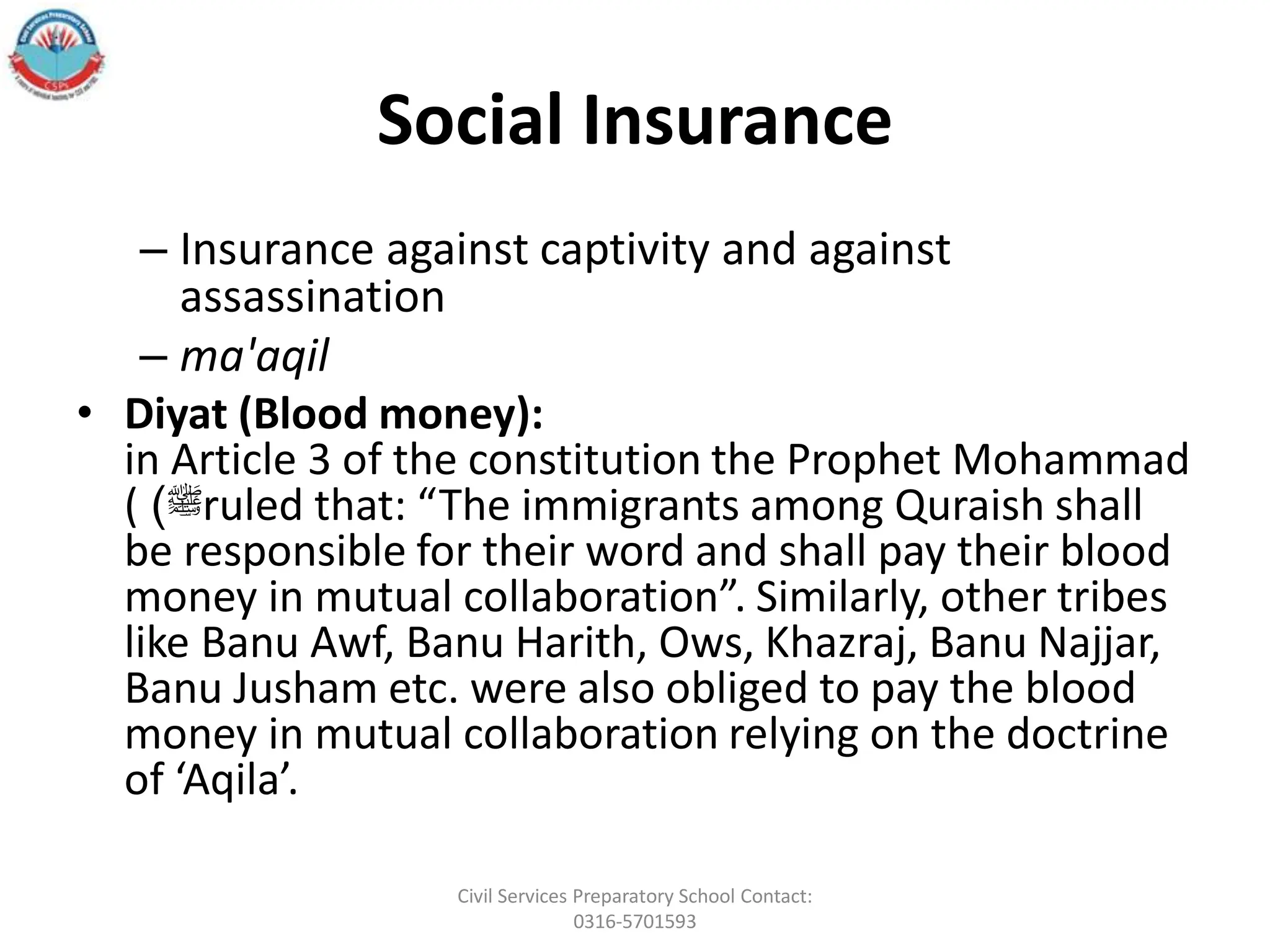 Social Insurance
– Insurance against captivity and against
assassination
– ma'aqil
• Diyat (Blood money):
in Article 3 of the constitution the Prophet Mohammad
( ‫ﷺ‬
) ruled that: “The immigrants among Quraish shall
be responsible for their word and shall pay their blood
money in mutual collaboration”. Similarly, other tribes
like Banu Awf, Banu Harith, Ows, Khazraj, Banu Najjar,
Banu Jusham etc. were also obliged to pay the blood
money in mutual collaboration relying on the doctrine
of ‘Aqila’.
Civil Services Preparatory School Contact:
0316-5701593
 