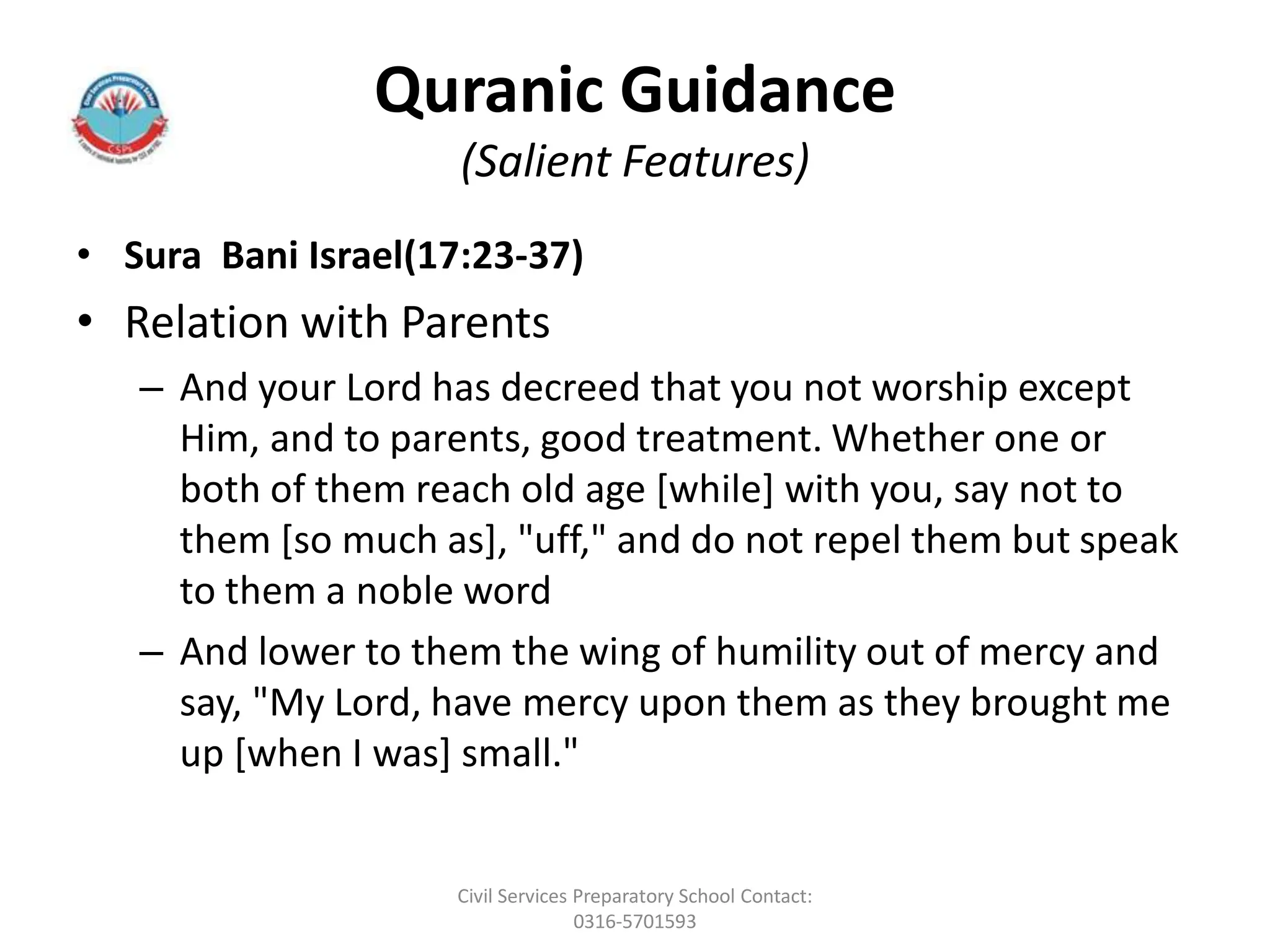 Quranic Guidance
(Salient Features)
• Sura Bani Israel(17:23-37)
• Relation with Parents
– And your Lord has decreed that you not worship except
Him, and to parents, good treatment. Whether one or
both of them reach old age [while] with you, say not to
them [so much as], "uff," and do not repel them but speak
to them a noble word
– And lower to them the wing of humility out of mercy and
say, "My Lord, have mercy upon them as they brought me
up [when I was] small."
Civil Services Preparatory School Contact:
0316-5701593
 