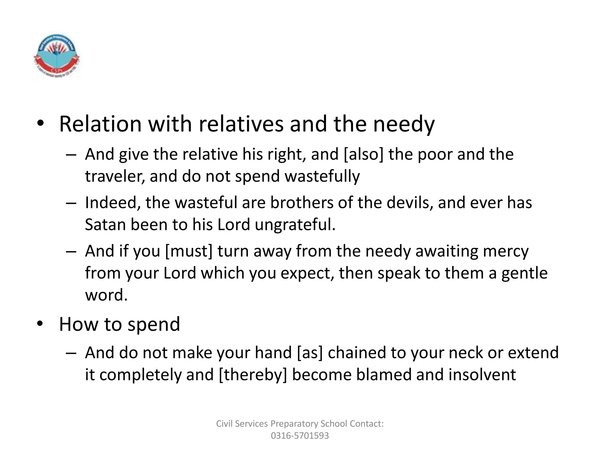 • Relation with relatives and the needy
– And give the relative his right, and [also] the poor and the
traveler, and do not spend wastefully
– Indeed, the wasteful are brothers of the devils, and ever has
Satan been to his Lord ungrateful.
– And if you [must] turn away from the needy awaiting mercy
from your Lord which you expect, then speak to them a gentle
word.
• How to spend
– And do not make your hand [as] chained to your neck or extend
it completely and [thereby] become blamed and insolvent
Civil Services Preparatory School Contact:
0316-5701593
 