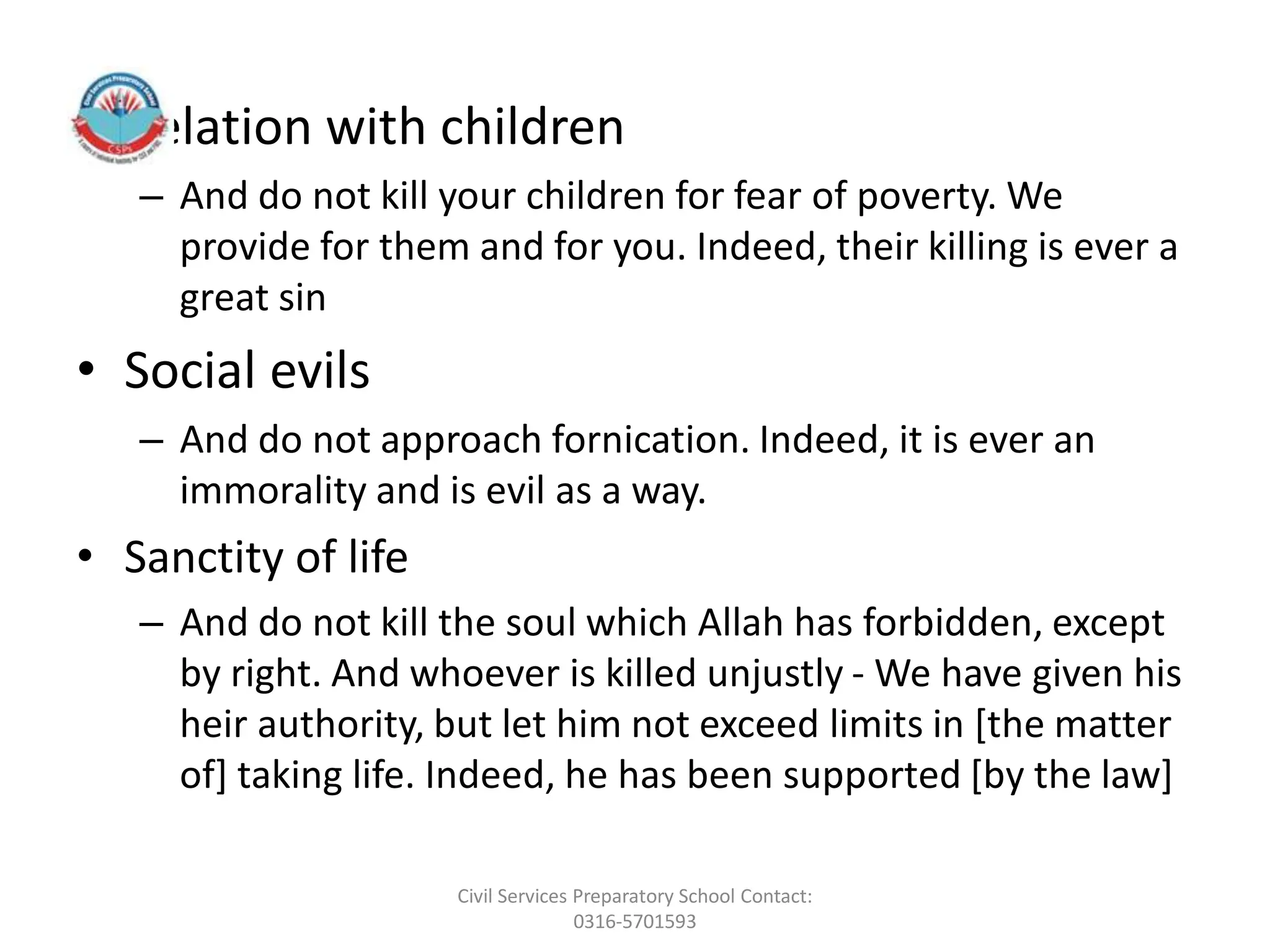 • Relation with children
– And do not kill your children for fear of poverty. We
provide for them and for you. Indeed, their killing is ever a
great sin
• Social evils
– And do not approach fornication. Indeed, it is ever an
immorality and is evil as a way.
• Sanctity of life
– And do not kill the soul which Allah has forbidden, except
by right. And whoever is killed unjustly - We have given his
heir authority, but let him not exceed limits in [the matter
of] taking life. Indeed, he has been supported [by the law]
Civil Services Preparatory School Contact:
0316-5701593
 