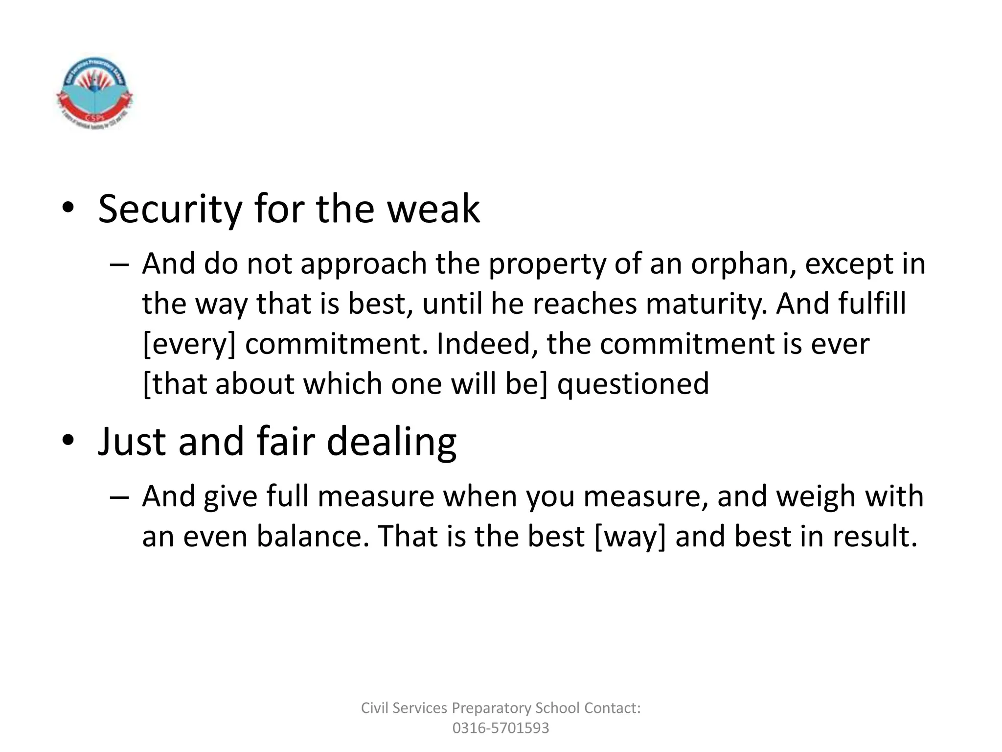 • Security for the weak
– And do not approach the property of an orphan, except in
the way that is best, until he reaches maturity. And fulfill
[every] commitment. Indeed, the commitment is ever
[that about which one will be] questioned
• Just and fair dealing
– And give full measure when you measure, and weigh with
an even balance. That is the best [way] and best in result.
Civil Services Preparatory School Contact:
0316-5701593
 