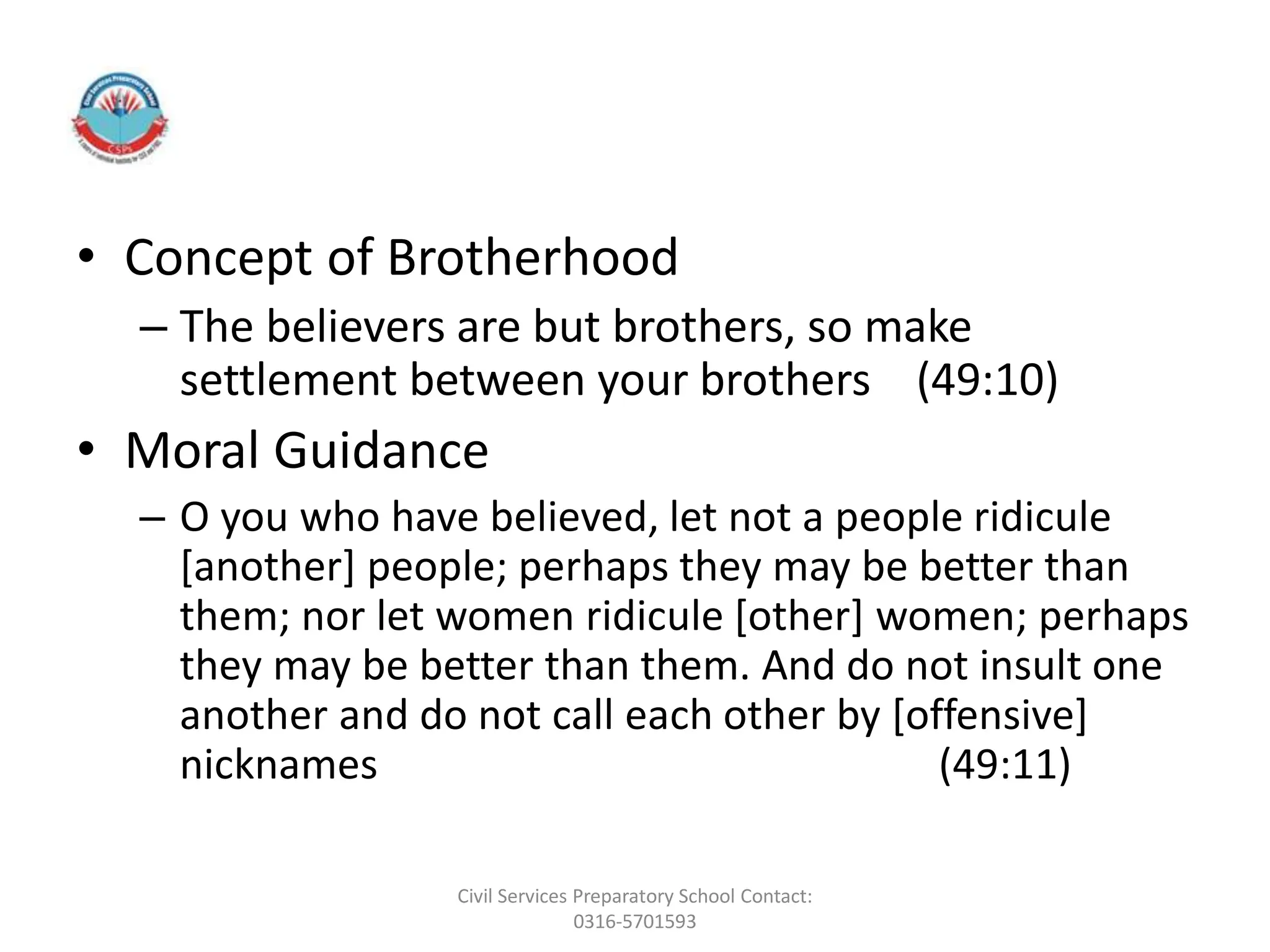 • Concept of Brotherhood
– The believers are but brothers, so make
settlement between your brothers (49:10)
• Moral Guidance
– O you who have believed, let not a people ridicule
[another] people; perhaps they may be better than
them; nor let women ridicule [other] women; perhaps
they may be better than them. And do not insult one
another and do not call each other by [offensive]
nicknames (49:11)
Civil Services Preparatory School Contact:
0316-5701593
 