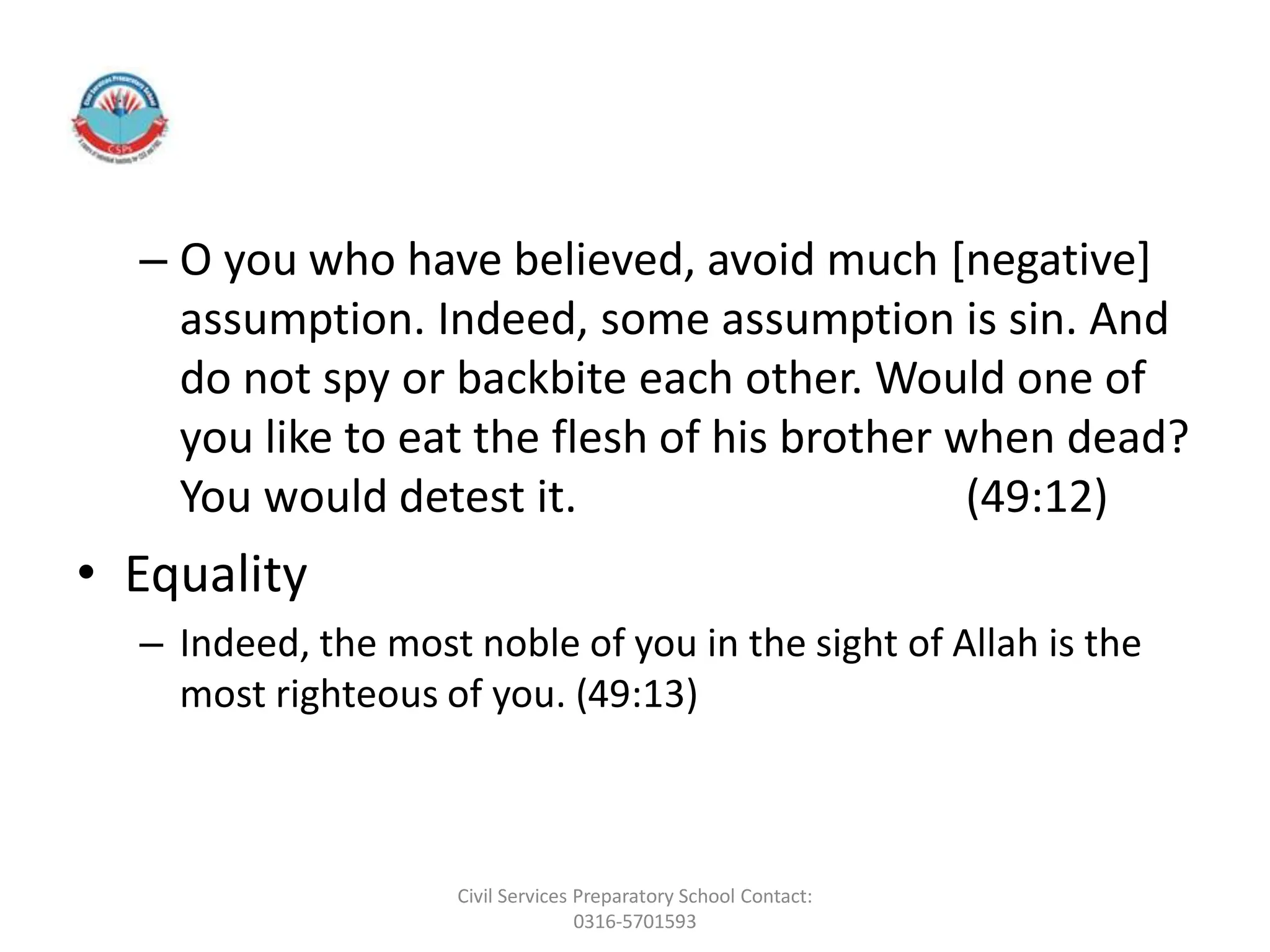 – O you who have believed, avoid much [negative]
assumption. Indeed, some assumption is sin. And
do not spy or backbite each other. Would one of
you like to eat the flesh of his brother when dead?
You would detest it. (49:12)
• Equality
– Indeed, the most noble of you in the sight of Allah is the
most righteous of you. (49:13)
Civil Services Preparatory School Contact:
0316-5701593
 