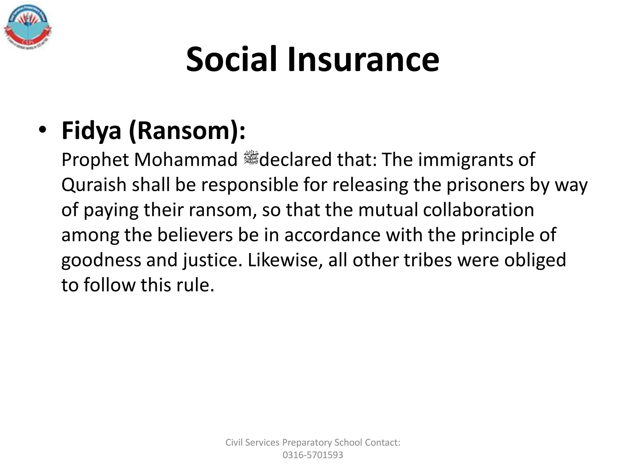 Social Insurance
• Fidya (Ransom):
Prophet Mohammad ‫ﷺ‬declared that: The immigrants of
Quraish shall be responsible for releasing the prisoners by way
of paying their ransom, so that the mutual collaboration
among the believers be in accordance with the principle of
goodness and justice. Likewise, all other tribes were obliged
to follow this rule.
Civil Services Preparatory School Contact:
0316-5701593
 