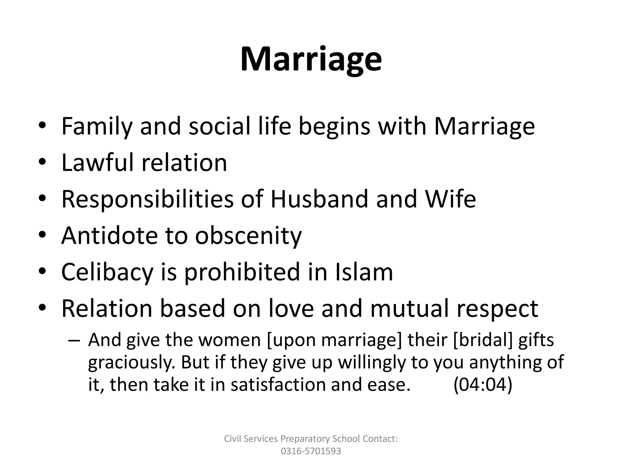 Marriage
• Family and social life begins with Marriage
• Lawful relation
• Responsibilities of Husband and Wife
• Antidote to obscenity
• Celibacy is prohibited in Islam
• Relation based on love and mutual respect
– And give the women [upon marriage] their [bridal] gifts
graciously. But if they give up willingly to you anything of
it, then take it in satisfaction and ease. (04:04)
Civil Services Preparatory School Contact:
0316-5701593
 