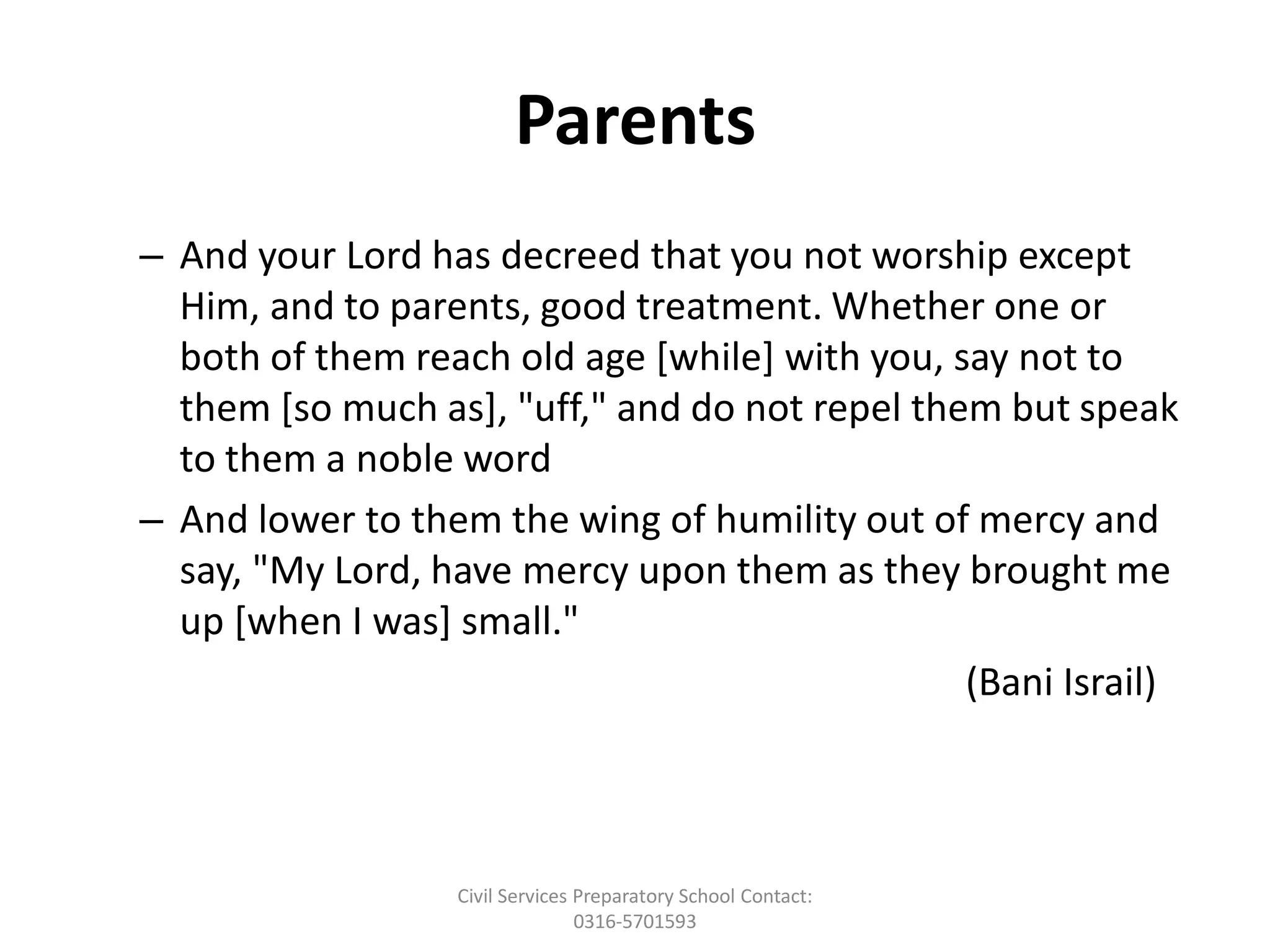 Parents
– And your Lord has decreed that you not worship except
Him, and to parents, good treatment. Whether one or
both of them reach old age [while] with you, say not to
them [so much as], "uff," and do not repel them but speak
to them a noble word
– And lower to them the wing of humility out of mercy and
say, "My Lord, have mercy upon them as they brought me
up [when I was] small."
(Bani Israil)
Civil Services Preparatory School Contact:
0316-5701593
 