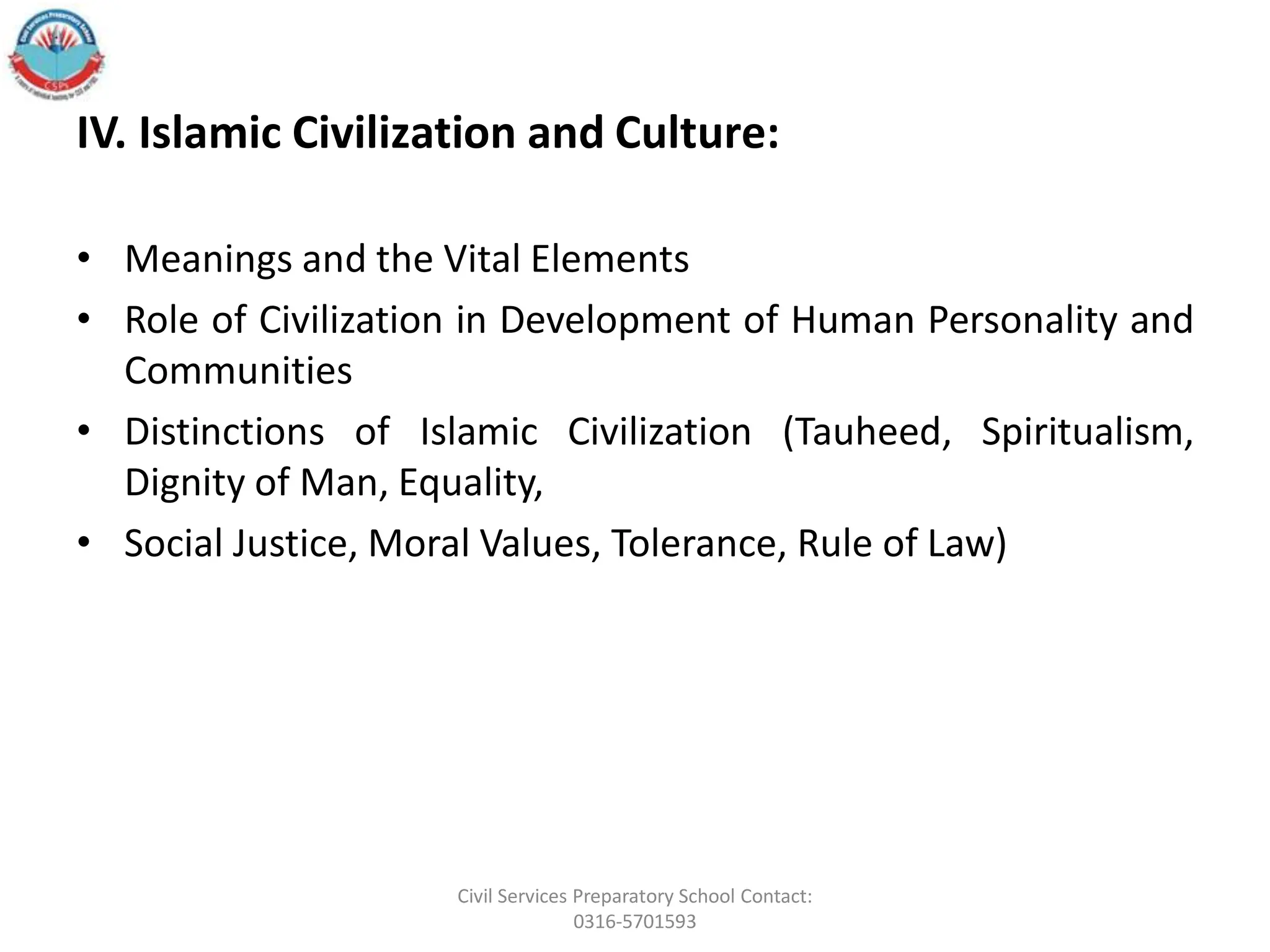 IV. Islamic Civilization and Culture:
• Meanings and the Vital Elements
• Role of Civilization in Development of Human Personality and
Communities
• Distinctions of Islamic Civilization (Tauheed, Spiritualism,
Dignity of Man, Equality,
• Social Justice, Moral Values, Tolerance, Rule of Law)
Civil Services Preparatory School Contact:
0316-5701593
 