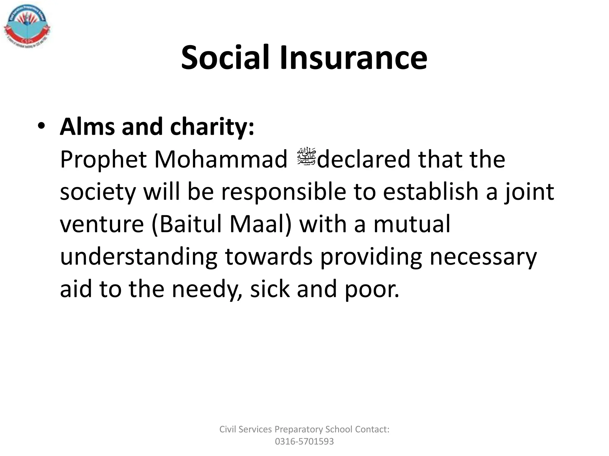 Social Insurance
• Alms and charity:
Prophet Mohammad ‫ﷺ‬declared that the
society will be responsible to establish a joint
venture (Baitul Maal) with a mutual
understanding towards providing necessary
aid to the needy, sick and poor.
Civil Services Preparatory School Contact:
0316-5701593
 