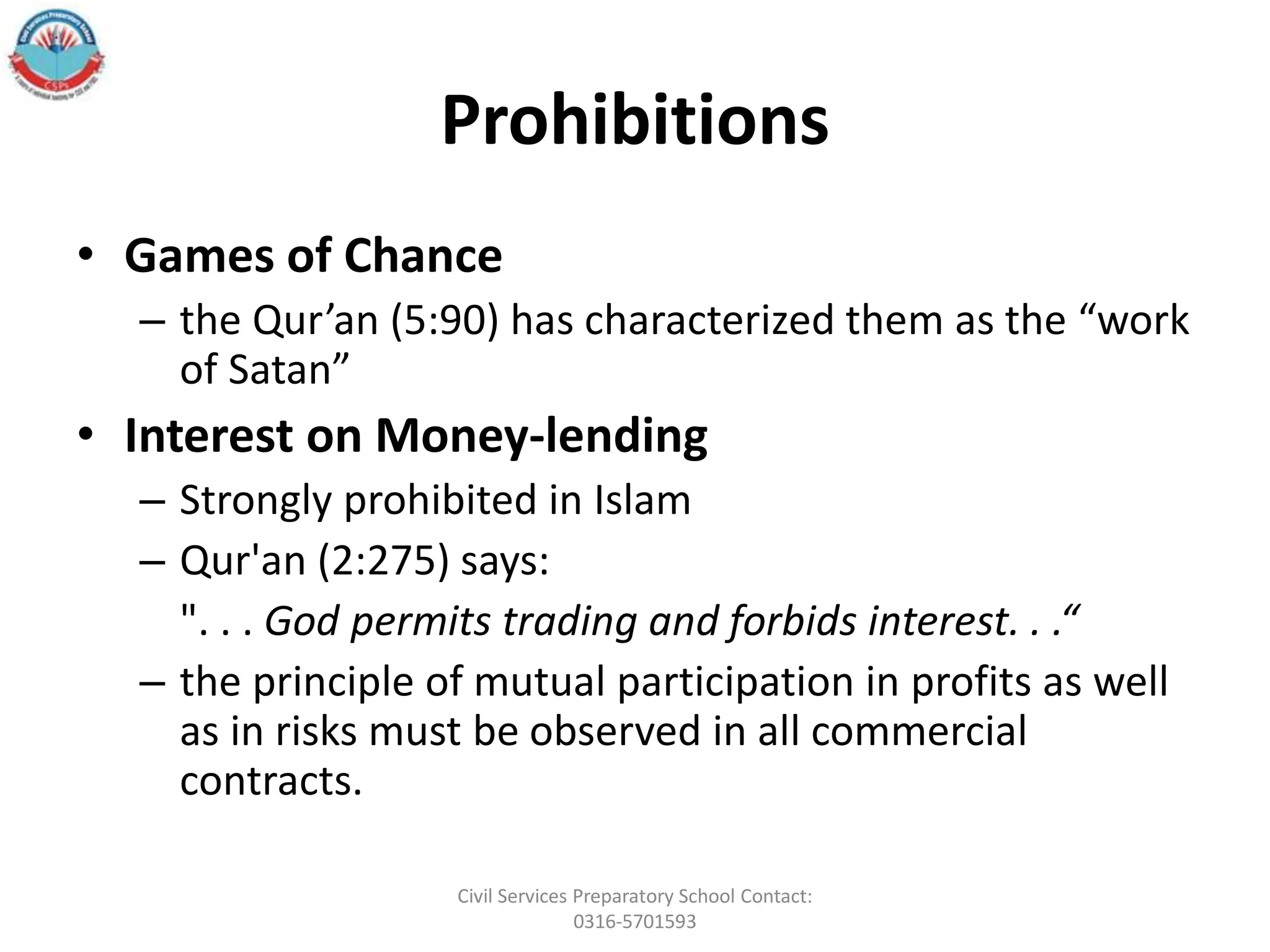 Prohibitions
• Games of Chance
– the Qur’an (5:90) has characterized them as the “work
of Satan”
• Interest on Money-lending
– Strongly prohibited in Islam
– Qur'an (2:275) says:
". . . God permits trading and forbids interest. . .“
– the principle of mutual participation in profits as well
as in risks must be observed in all commercial
contracts.
Civil Services Preparatory School Contact:
0316-5701593
 