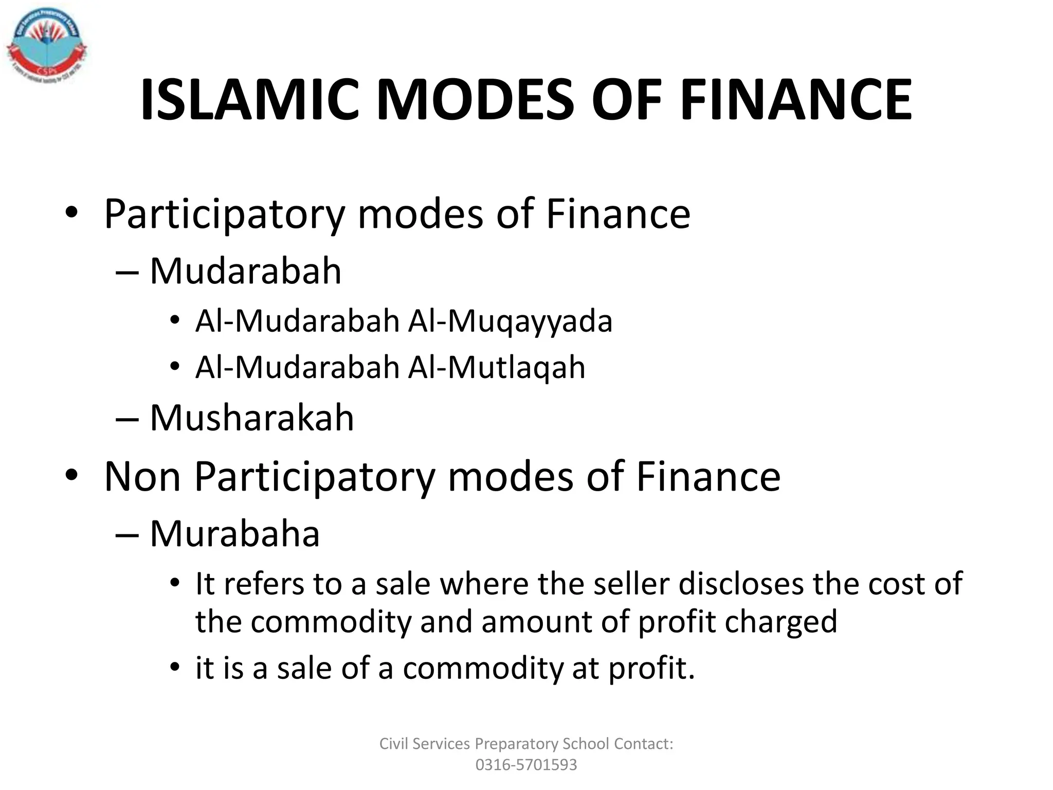 ISLAMIC MODES OF FINANCE
• Participatory modes of Finance
– Mudarabah
• Al-Mudarabah Al-Muqayyada
• Al-Mudarabah Al-Mutlaqah
– Musharakah
• Non Participatory modes of Finance
– Murabaha
• It refers to a sale where the seller discloses the cost of
the commodity and amount of profit charged
• it is a sale of a commodity at profit.
Civil Services Preparatory School Contact:
0316-5701593
 