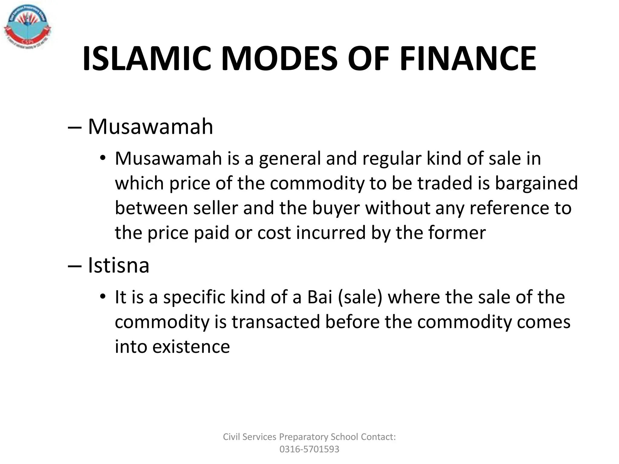 ISLAMIC MODES OF FINANCE
– Musawamah
• Musawamah is a general and regular kind of sale in
which price of the commodity to be traded is bargained
between seller and the buyer without any reference to
the price paid or cost incurred by the former
– Istisna
• It is a specific kind of a Bai (sale) where the sale of the
commodity is transacted before the commodity comes
into existence
Civil Services Preparatory School Contact:
0316-5701593
 