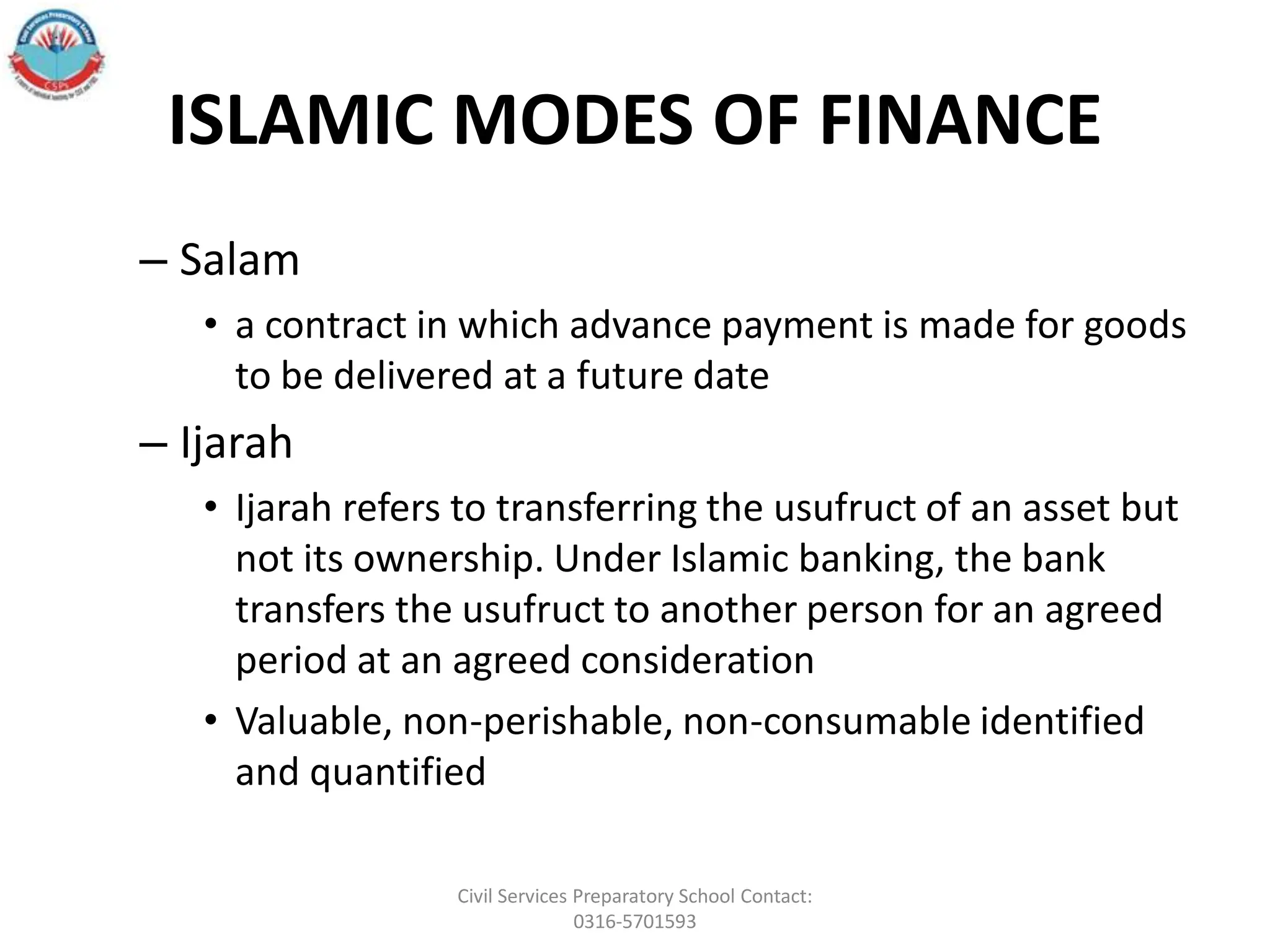 ISLAMIC MODES OF FINANCE
– Salam
• a contract in which advance payment is made for goods
to be delivered at a future date
– Ijarah
• Ijarah refers to transferring the usufruct of an asset but
not its ownership. Under Islamic banking, the bank
transfers the usufruct to another person for an agreed
period at an agreed consideration
• Valuable, non-perishable, non-consumable identified
and quantified
Civil Services Preparatory School Contact:
0316-5701593
 