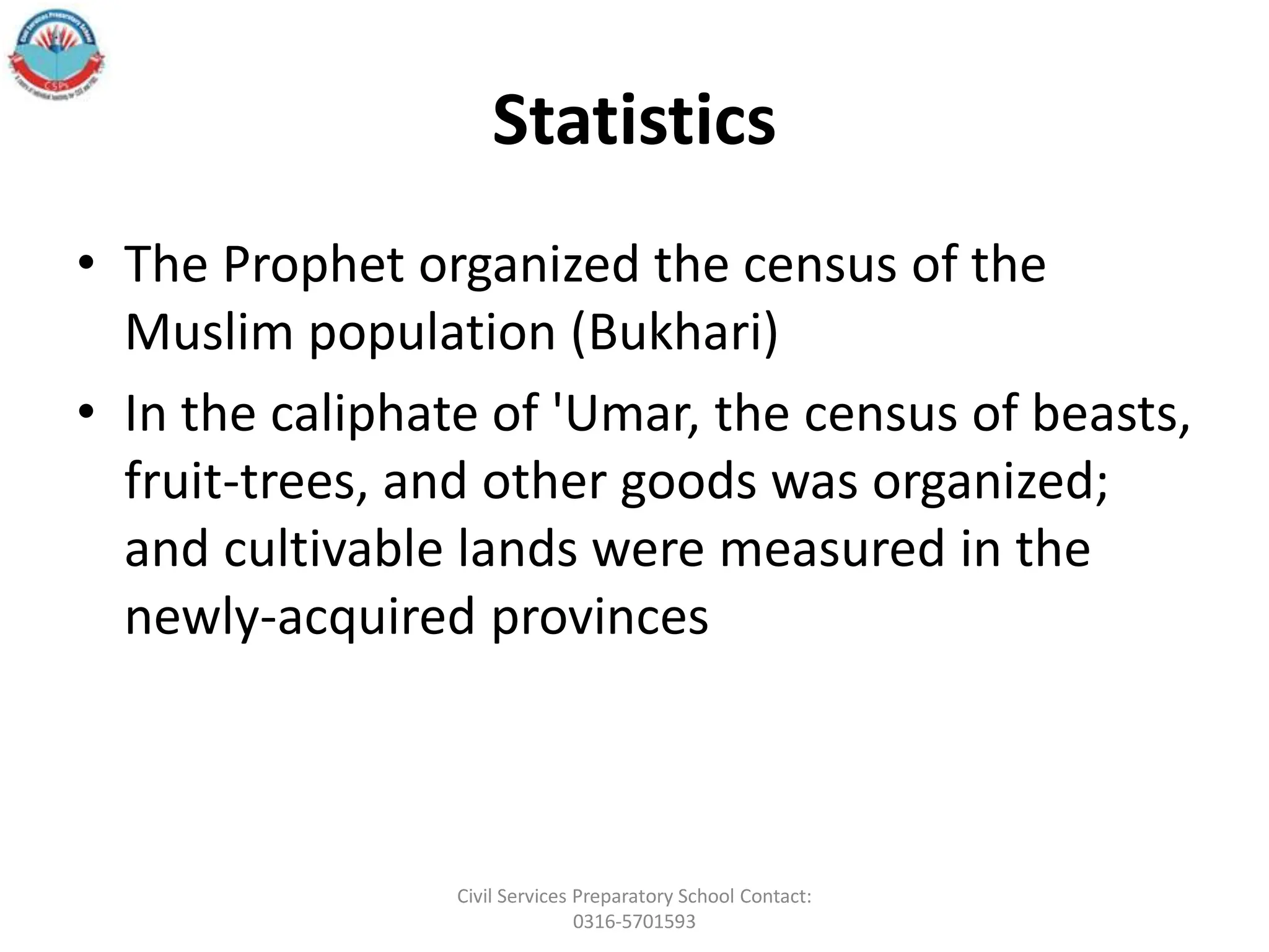 Statistics
• The Prophet organized the census of the
Muslim population (Bukhari)
• In the caliphate of 'Umar, the census of beasts,
fruit-trees, and other goods was organized;
and cultivable lands were measured in the
newly-acquired provinces
Civil Services Preparatory School Contact:
0316-5701593
 