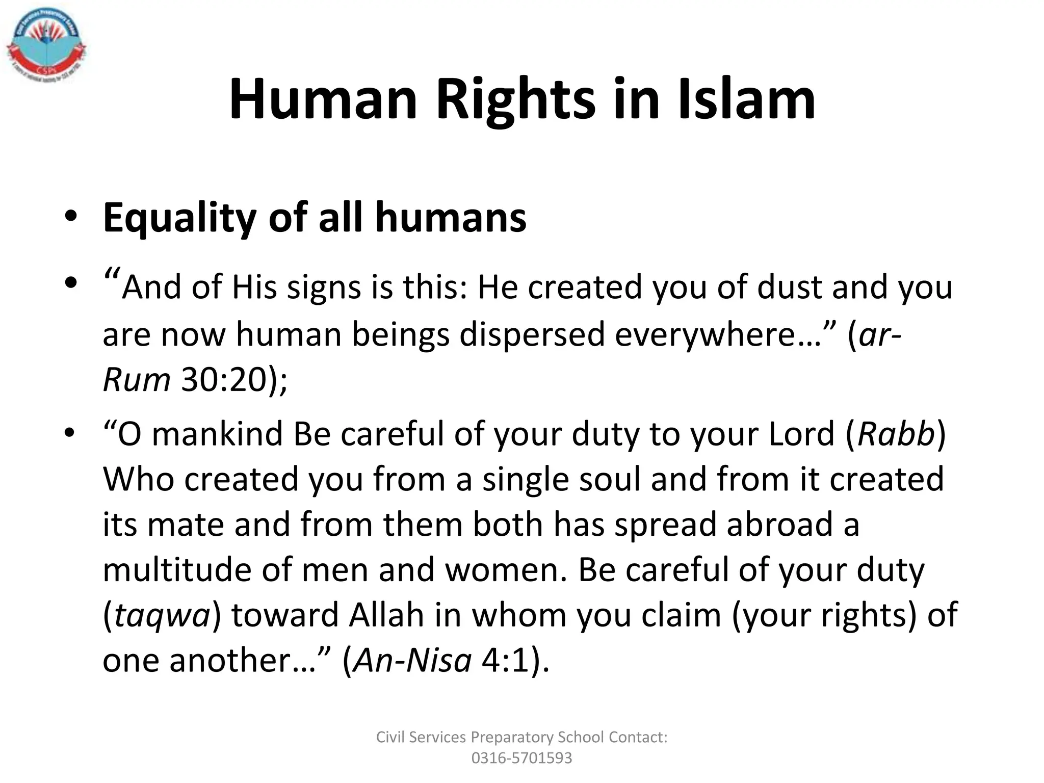 Human Rights in Islam
• Equality of all humans
• “And of His signs is this: He created you of dust and you
are now human beings dispersed everywhere…” (ar-
Rum 30:20);
• “O mankind Be careful of your duty to your Lord (Rabb)
Who created you from a single soul and from it created
its mate and from them both has spread abroad a
multitude of men and women. Be careful of your duty
(taqwa) toward Allah in whom you claim (your rights) of
one another…” (An-Nisa 4:1).
Civil Services Preparatory School Contact:
0316-5701593
 
