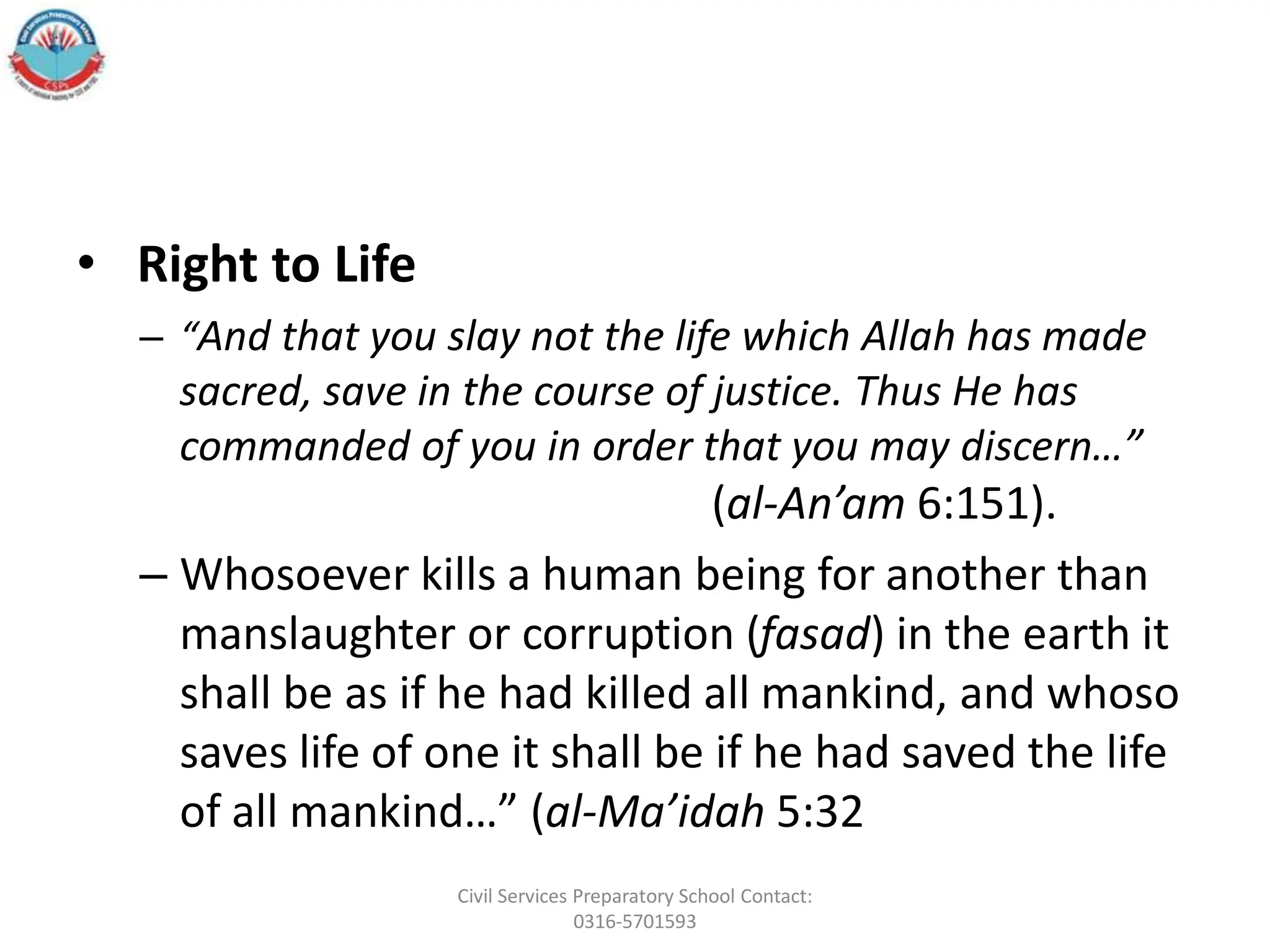 • Right to Life
– “And that you slay not the life which Allah has made
sacred, save in the course of justice. Thus He has
commanded of you in order that you may discern…”
(al-An’am 6:151).
– Whosoever kills a human being for another than
manslaughter or corruption (fasad) in the earth it
shall be as if he had killed all mankind, and whoso
saves life of one it shall be if he had saved the life
of all mankind…” (al-Ma’idah 5:32
Civil Services Preparatory School Contact:
0316-5701593
 
