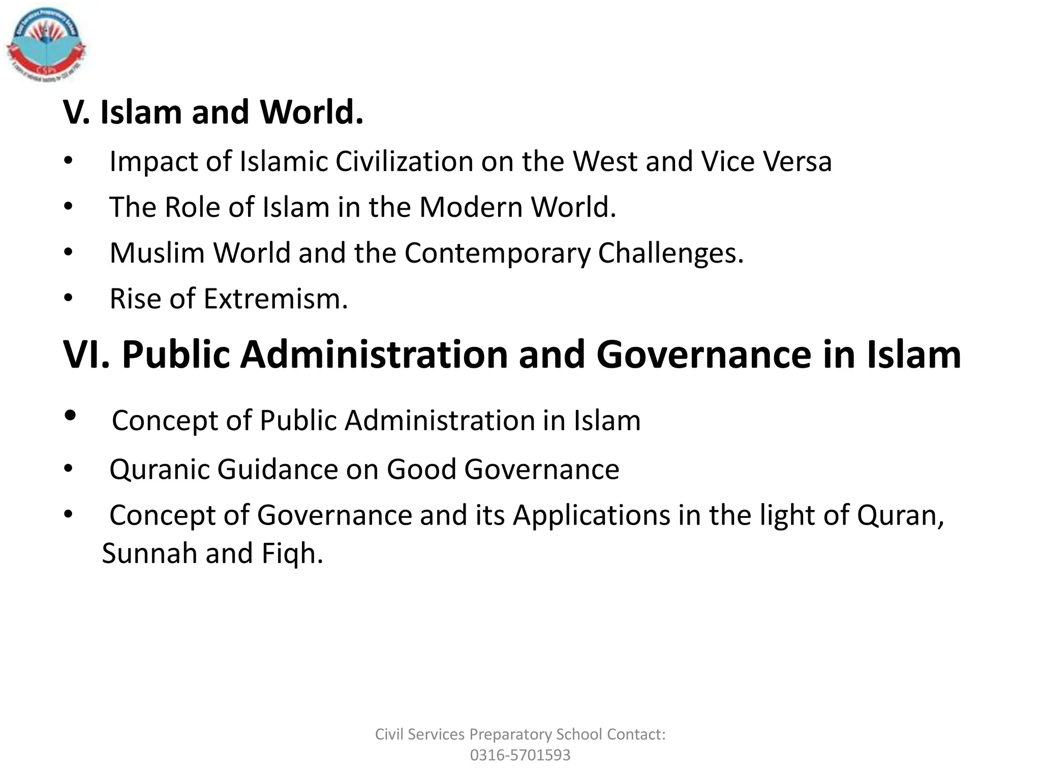 V. Islam and World.
• Impact of Islamic Civilization on the West and Vice Versa
• The Role of Islam in the Modern World.
• Muslim World and the Contemporary Challenges.
• Rise of Extremism.
VI. Public Administration and Governance in Islam
• Concept of Public Administration in Islam
• Quranic Guidance on Good Governance
• Concept of Governance and its Applications in the light of Quran,
Sunnah and Fiqh.
Civil Services Preparatory School Contact:
0316-5701593
 