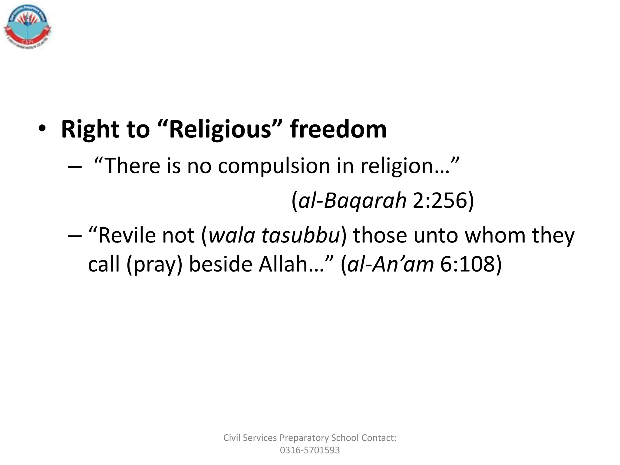 • Right to “Religious” freedom
– “There is no compulsion in religion…”
(al-Baqarah 2:256)
– “Revile not (wala tasubbu) those unto whom they
call (pray) beside Allah…” (al-An’am 6:108)
Civil Services Preparatory School Contact:
0316-5701593
 