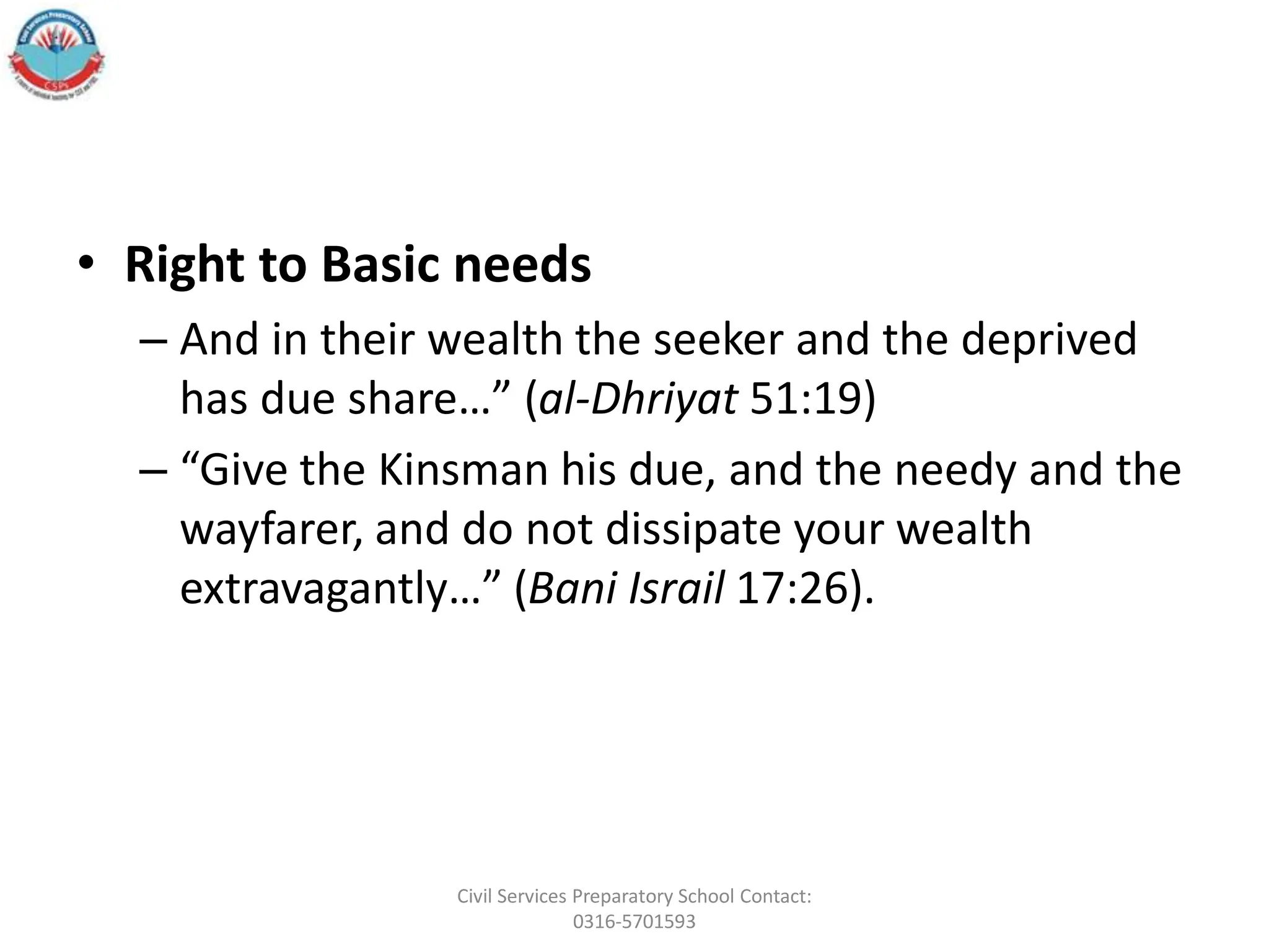 • Right to Basic needs
– And in their wealth the seeker and the deprived
has due share…” (al-Dhriyat 51:19)
– “Give the Kinsman his due, and the needy and the
wayfarer, and do not dissipate your wealth
extravagantly…” (Bani Israil 17:26).
Civil Services Preparatory School Contact:
0316-5701593
 