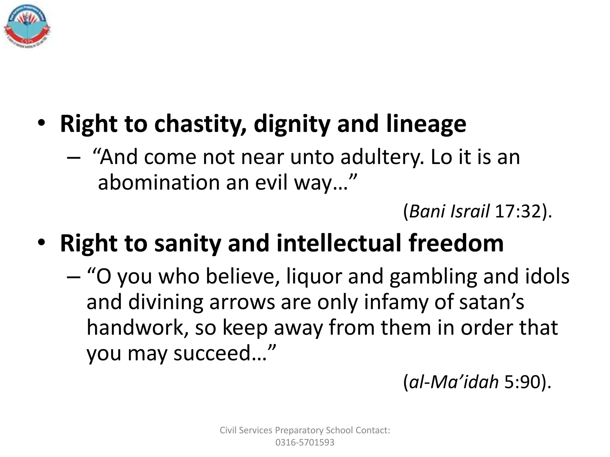 • Right to chastity, dignity and lineage
– “And come not near unto adultery. Lo it is an
abomination an evil way…”
(Bani Israil 17:32).
• Right to sanity and intellectual freedom
– “O you who believe, liquor and gambling and idols
and divining arrows are only infamy of satan’s
handwork, so keep away from them in order that
you may succeed…”
(al-Ma’idah 5:90).
Civil Services Preparatory School Contact:
0316-5701593
 