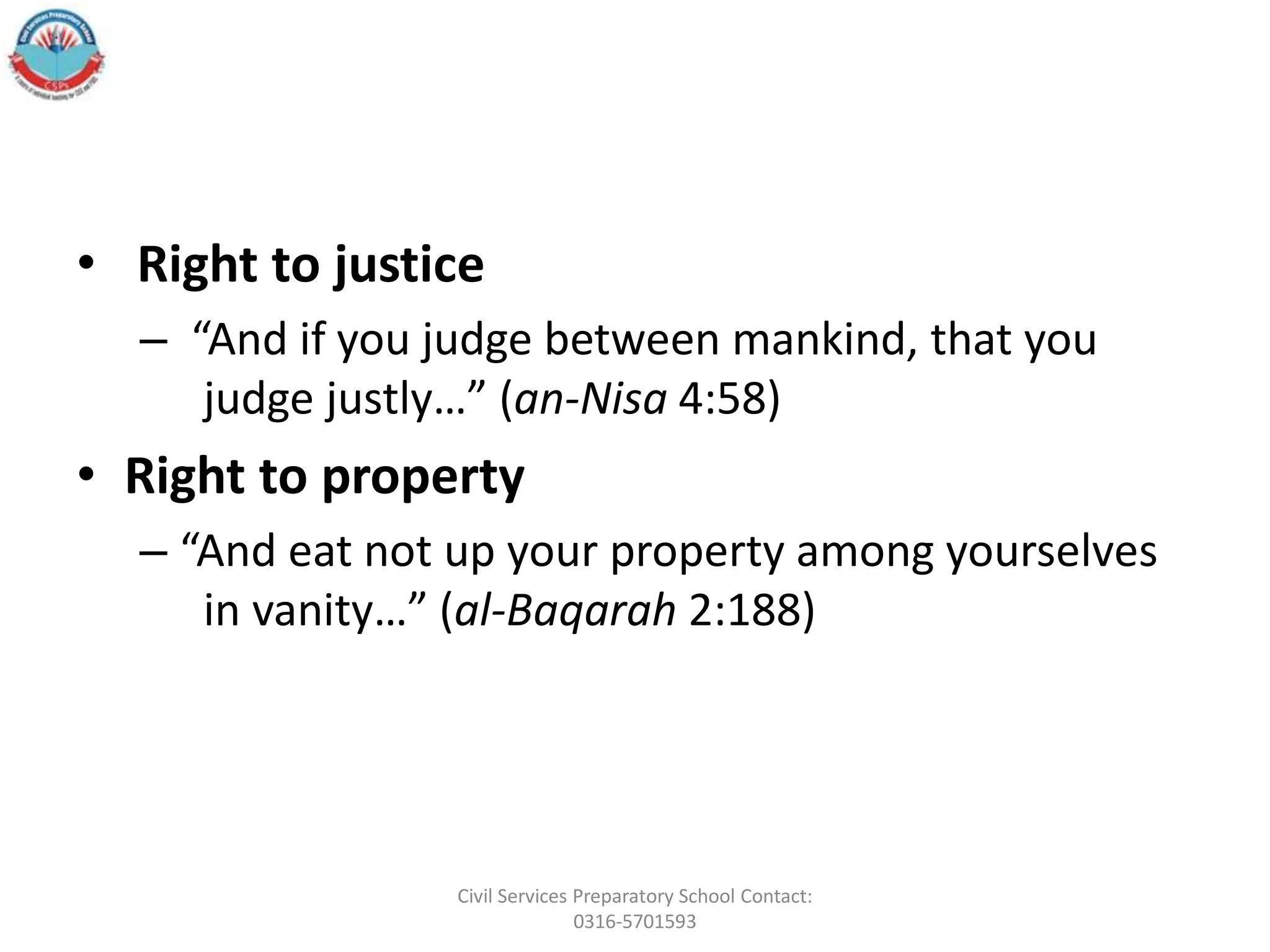 • Right to justice
– “And if you judge between mankind, that you
judge justly…” (an-Nisa 4:58)
• Right to property
– “And eat not up your property among yourselves
in vanity…” (al-Baqarah 2:188)
Civil Services Preparatory School Contact:
0316-5701593
 