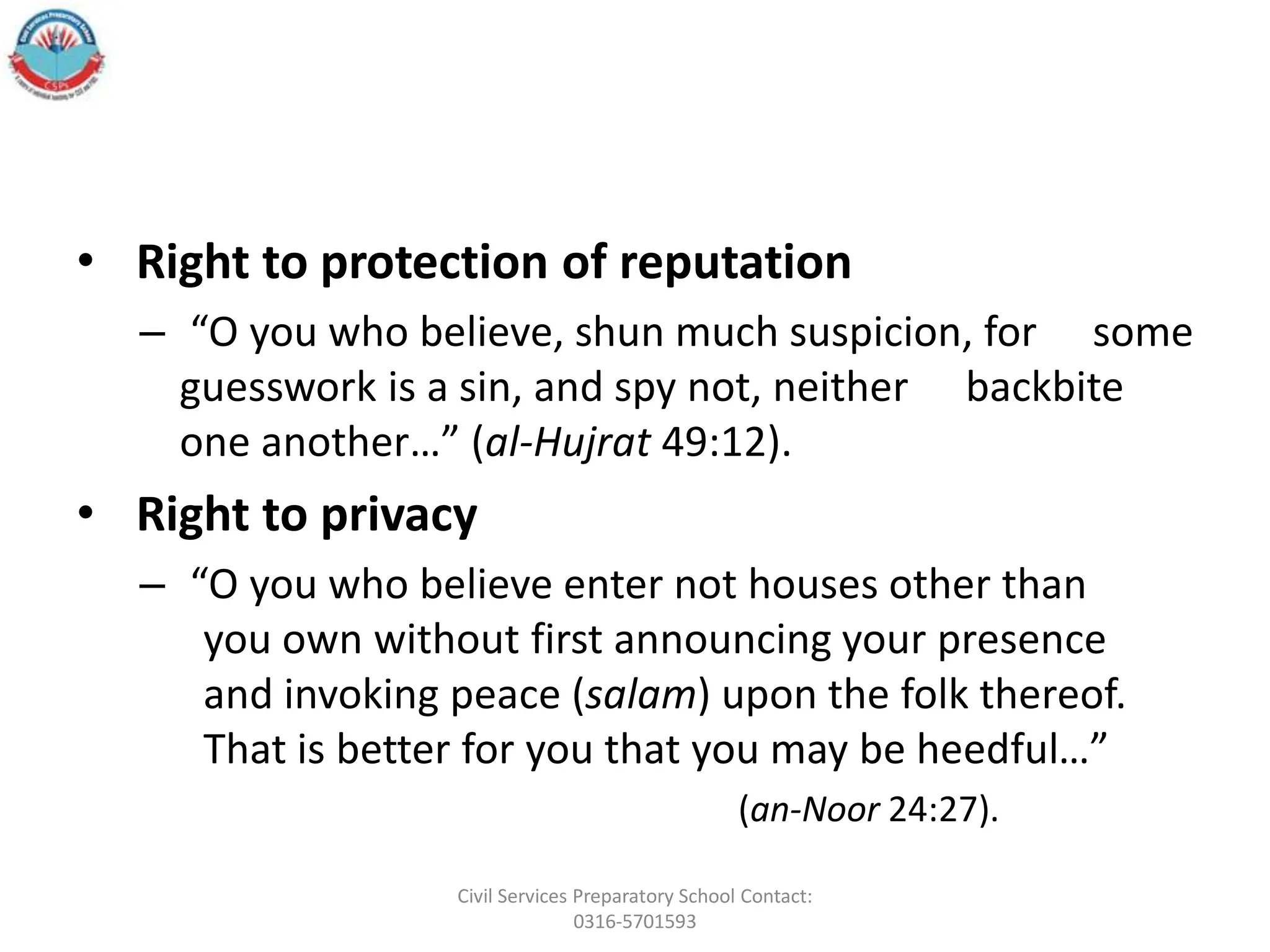 • Right to protection of reputation
– “O you who believe, shun much suspicion, for some
guesswork is a sin, and spy not, neither backbite
one another…” (al-Hujrat 49:12).
• Right to privacy
– “O you who believe enter not houses other than
you own without first announcing your presence
and invoking peace (salam) upon the folk thereof.
That is better for you that you may be heedful…”
(an-Noor 24:27).
Civil Services Preparatory School Contact:
0316-5701593
 