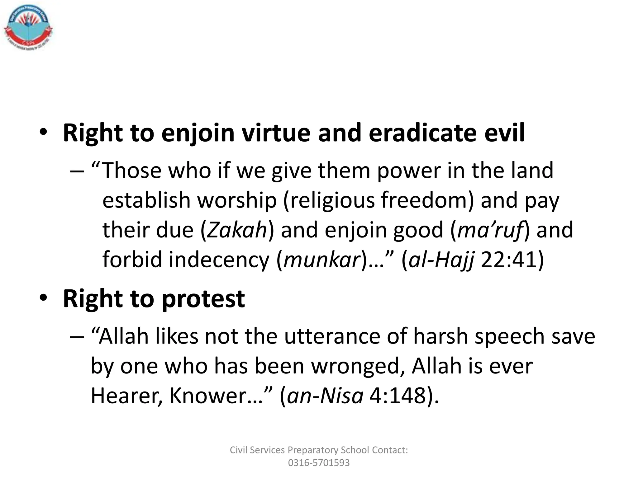 • Right to enjoin virtue and eradicate evil
– “Those who if we give them power in the land
establish worship (religious freedom) and pay
their due (Zakah) and enjoin good (ma’ruf) and
forbid indecency (munkar)…” (al-Hajj 22:41)
• Right to protest
– “Allah likes not the utterance of harsh speech save
by one who has been wronged, Allah is ever
Hearer, Knower…” (an-Nisa 4:148).
Civil Services Preparatory School Contact:
0316-5701593
 