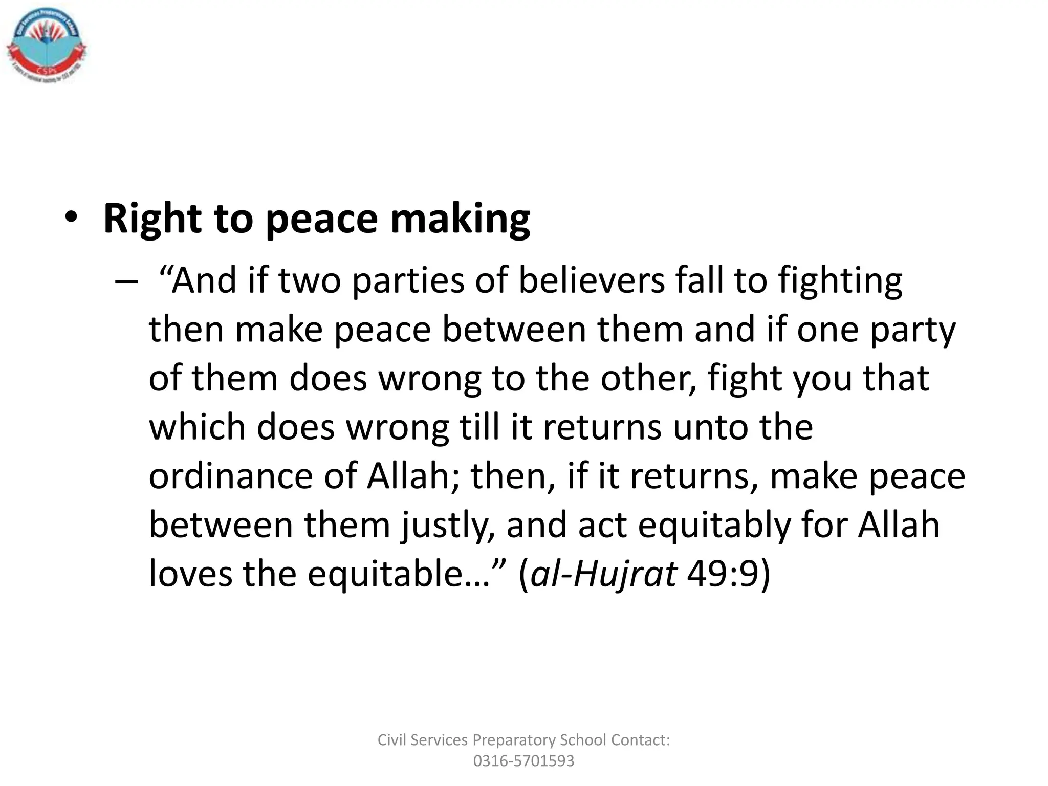 • Right to peace making
– “And if two parties of believers fall to fighting
then make peace between them and if one party
of them does wrong to the other, fight you that
which does wrong till it returns unto the
ordinance of Allah; then, if it returns, make peace
between them justly, and act equitably for Allah
loves the equitable…” (al-Hujrat 49:9)
Civil Services Preparatory School Contact:
0316-5701593
 