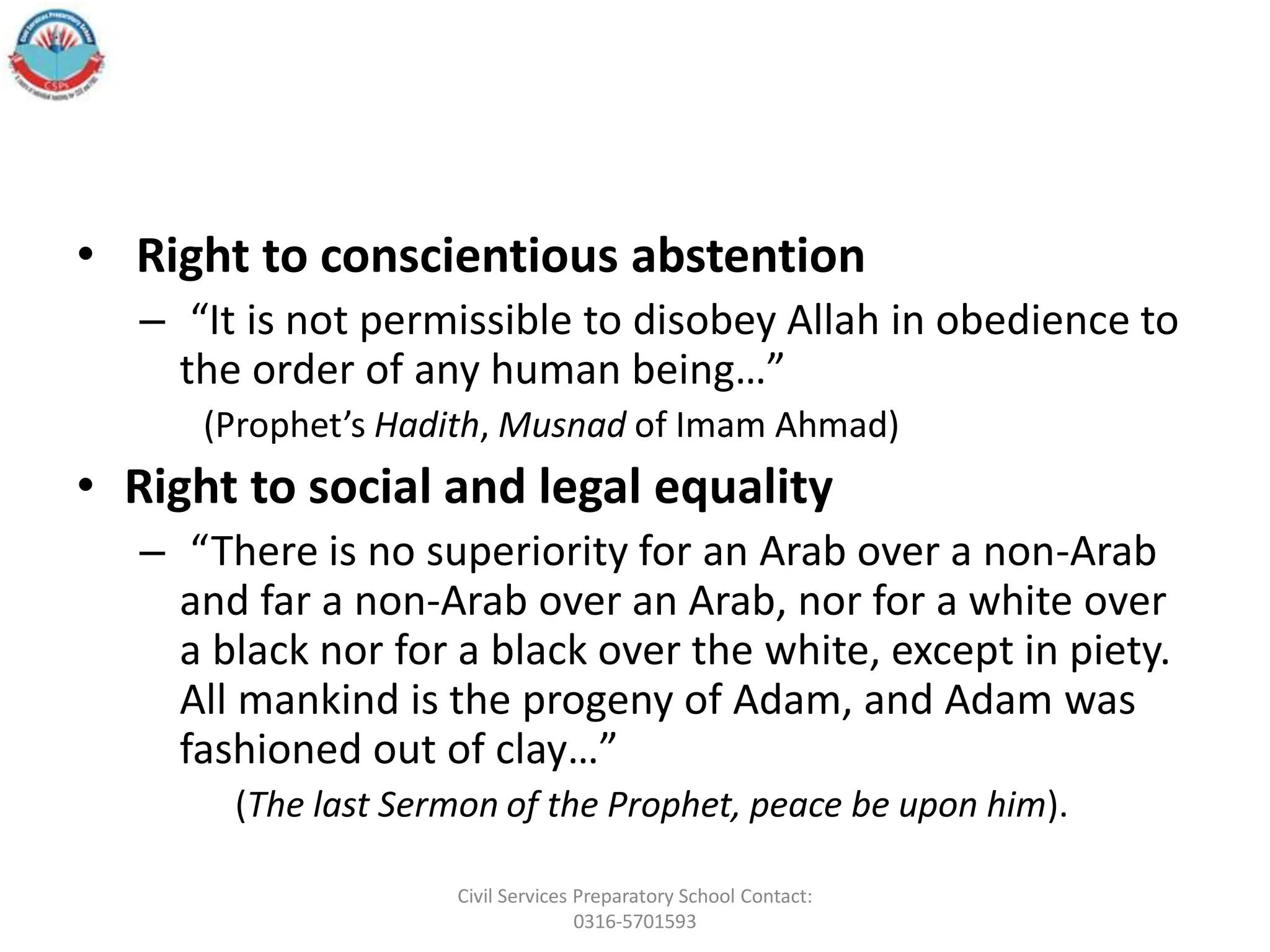 • Right to conscientious abstention
– “It is not permissible to disobey Allah in obedience to
the order of any human being…”
(Prophet’s Hadith, Musnad of Imam Ahmad)
• Right to social and legal equality
– “There is no superiority for an Arab over a non-Arab
and far a non-Arab over an Arab, nor for a white over
a black nor for a black over the white, except in piety.
All mankind is the progeny of Adam, and Adam was
fashioned out of clay…”
(The last Sermon of the Prophet, peace be upon him).
Civil Services Preparatory School Contact:
0316-5701593
 