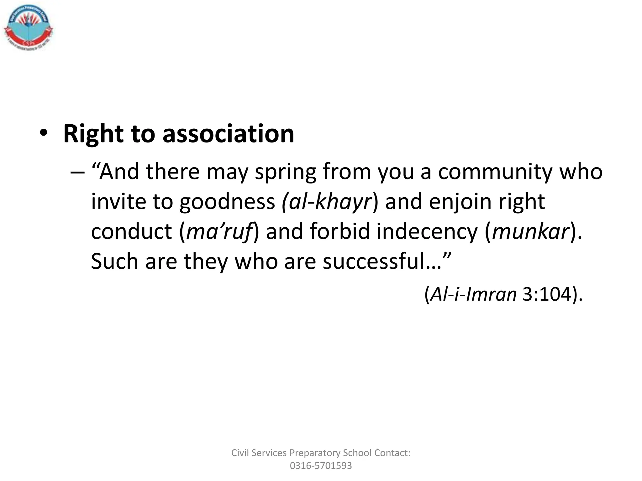 • Right to association
– “And there may spring from you a community who
invite to goodness (al-khayr) and enjoin right
conduct (ma’ruf) and forbid indecency (munkar).
Such are they who are successful…”
(Al-i-Imran 3:104).
Civil Services Preparatory School Contact:
0316-5701593
 