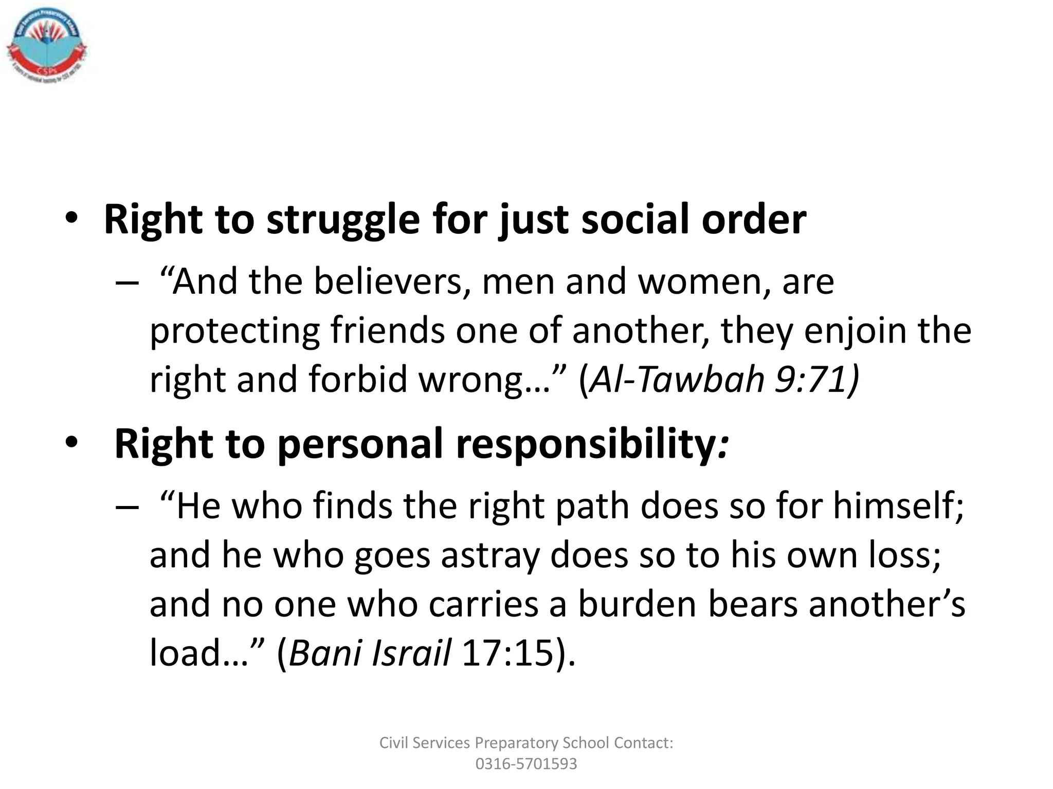 • Right to struggle for just social order
– “And the believers, men and women, are
protecting friends one of another, they enjoin the
right and forbid wrong…” (Al-Tawbah 9:71)
• Right to personal responsibility:
– “He who finds the right path does so for himself;
and he who goes astray does so to his own loss;
and no one who carries a burden bears another’s
load…” (Bani Israil 17:15).
Civil Services Preparatory School Contact:
0316-5701593
 