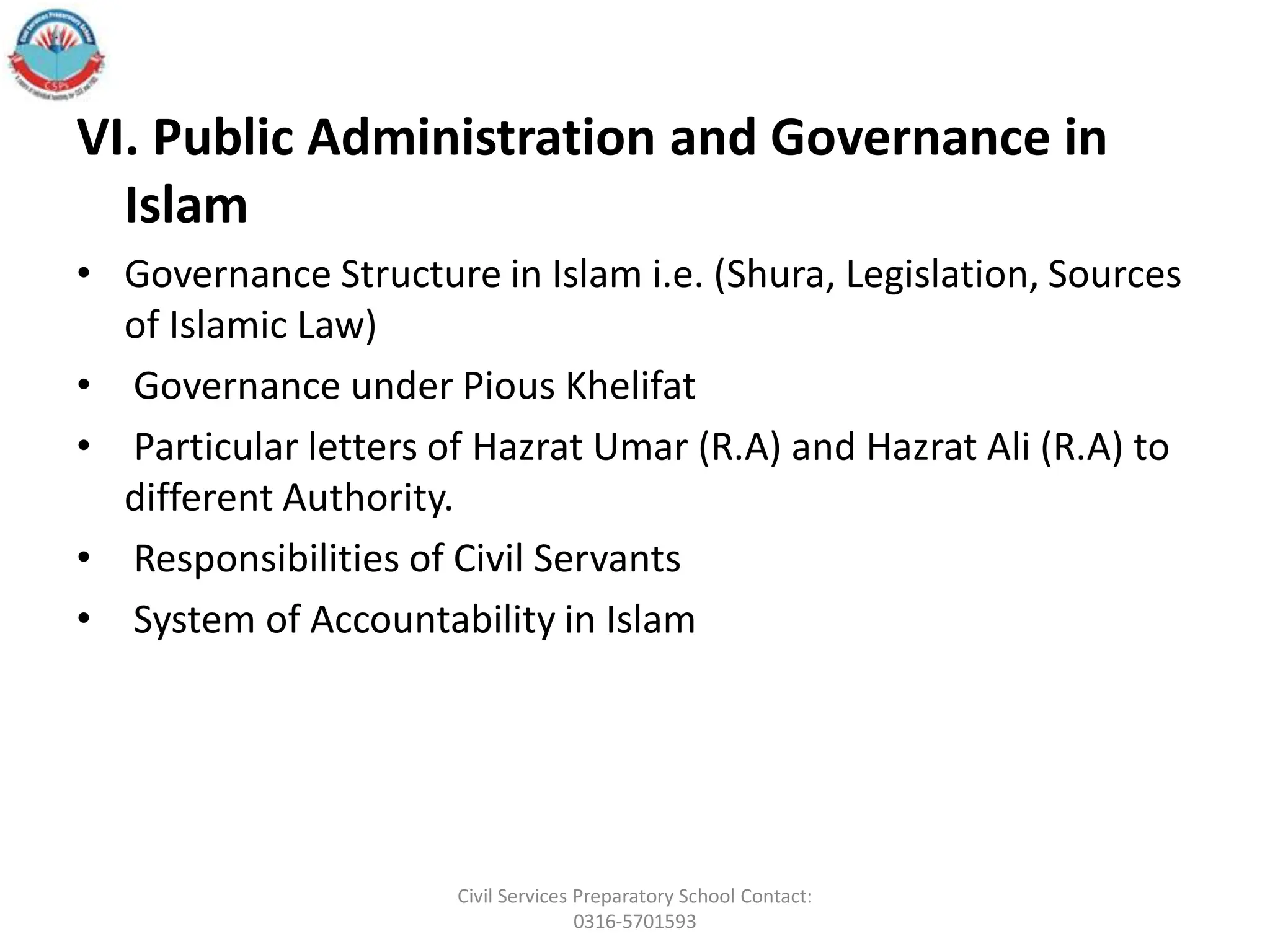 VI. Public Administration and Governance in
Islam
• Governance Structure in Islam i.e. (Shura, Legislation, Sources
of Islamic Law)
• Governance under Pious Khelifat
• Particular letters of Hazrat Umar (R.A) and Hazrat Ali (R.A) to
different Authority.
• Responsibilities of Civil Servants
• System of Accountability in Islam
Civil Services Preparatory School Contact:
0316-5701593
 