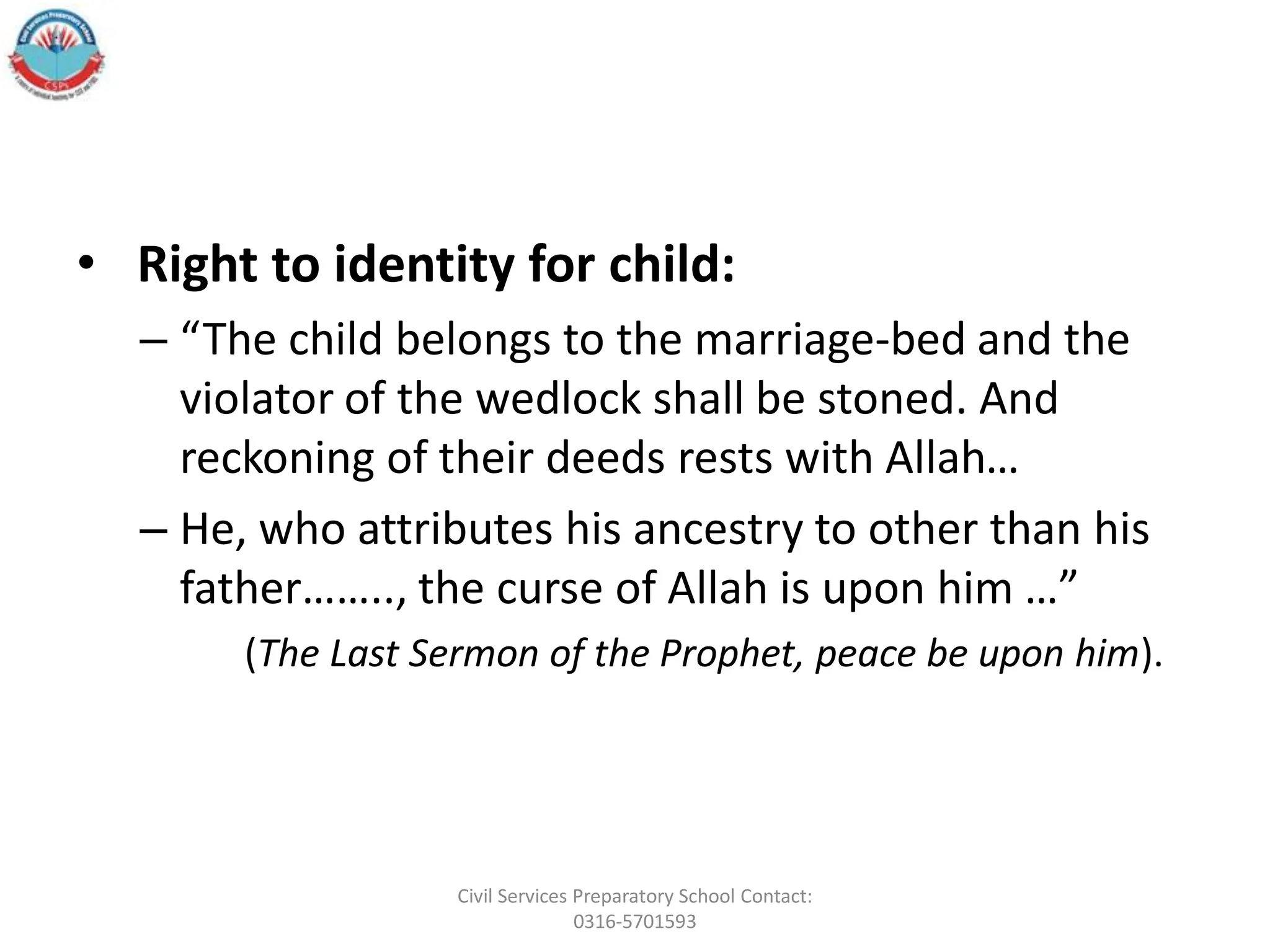 • Right to identity for child:
– “The child belongs to the marriage-bed and the
violator of the wedlock shall be stoned. And
reckoning of their deeds rests with Allah…
– He, who attributes his ancestry to other than his
father…….., the curse of Allah is upon him …”
(The Last Sermon of the Prophet, peace be upon him).
Civil Services Preparatory School Contact:
0316-5701593
 