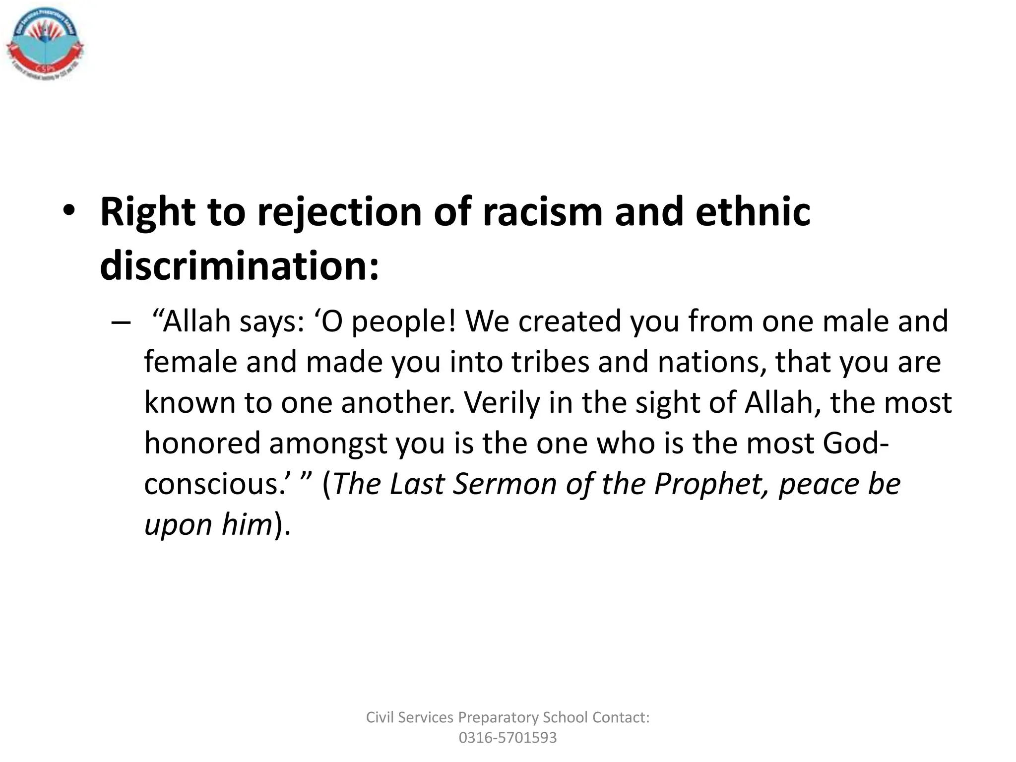 • Right to rejection of racism and ethnic
discrimination:
– “Allah says: ‘O people! We created you from one male and
female and made you into tribes and nations, that you are
known to one another. Verily in the sight of Allah, the most
honored amongst you is the one who is the most God-
conscious.’ ” (The Last Sermon of the Prophet, peace be
upon him).
Civil Services Preparatory School Contact:
0316-5701593
 