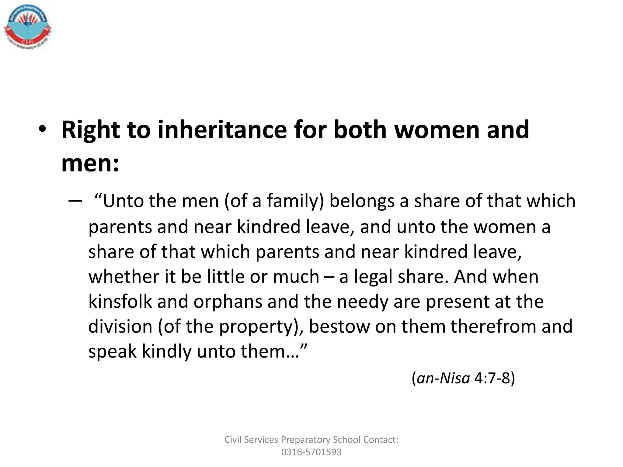 • Right to inheritance for both women and
men:
– “Unto the men (of a family) belongs a share of that which
parents and near kindred leave, and unto the women a
share of that which parents and near kindred leave,
whether it be little or much – a legal share. And when
kinsfolk and orphans and the needy are present at the
division (of the property), bestow on them therefrom and
speak kindly unto them…”
(an-Nisa 4:7-8)
Civil Services Preparatory School Contact:
0316-5701593
 