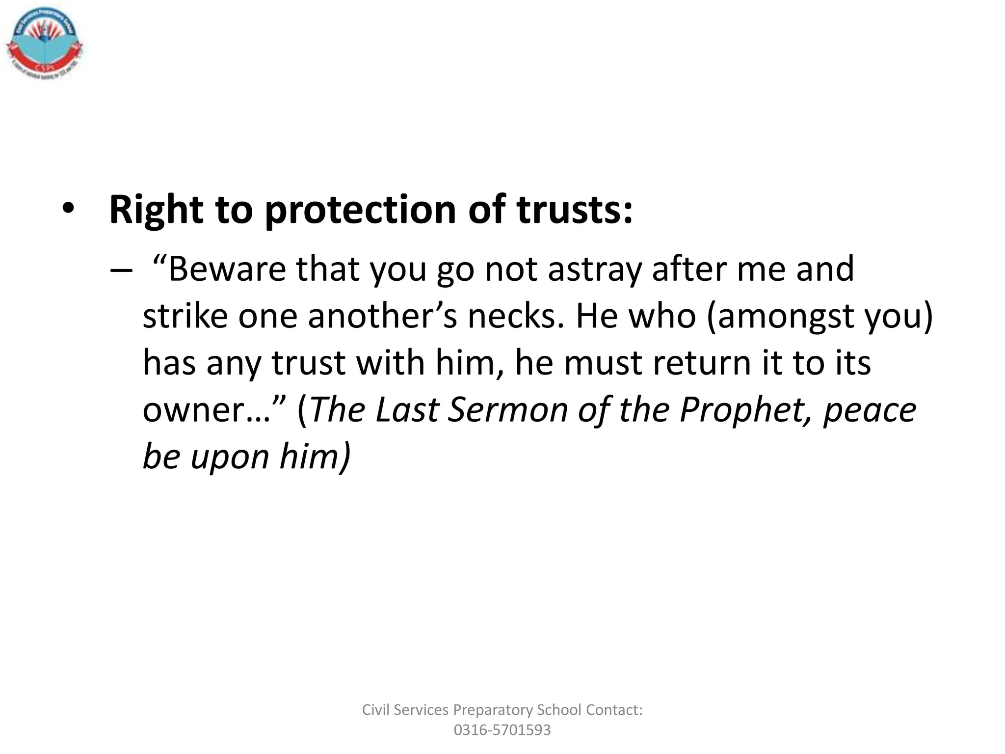 • Right to protection of trusts:
– “Beware that you go not astray after me and
strike one another’s necks. He who (amongst you)
has any trust with him, he must return it to its
owner…” (The Last Sermon of the Prophet, peace
be upon him)
Civil Services Preparatory School Contact:
0316-5701593
 