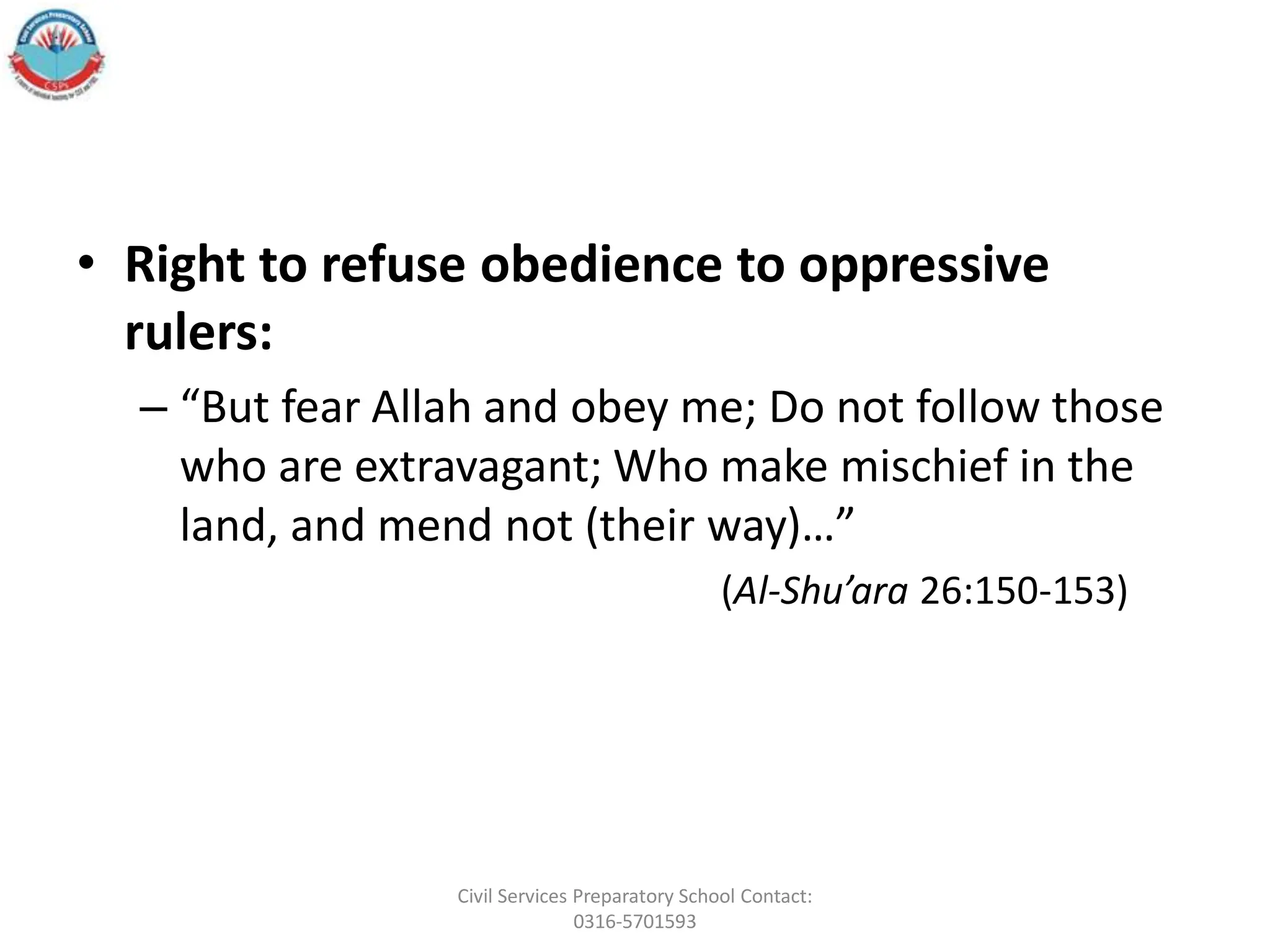 • Right to refuse obedience to oppressive
rulers:
– “But fear Allah and obey me; Do not follow those
who are extravagant; Who make mischief in the
land, and mend not (their way)…”
(Al-Shu’ara 26:150-153)
Civil Services Preparatory School Contact:
0316-5701593
 