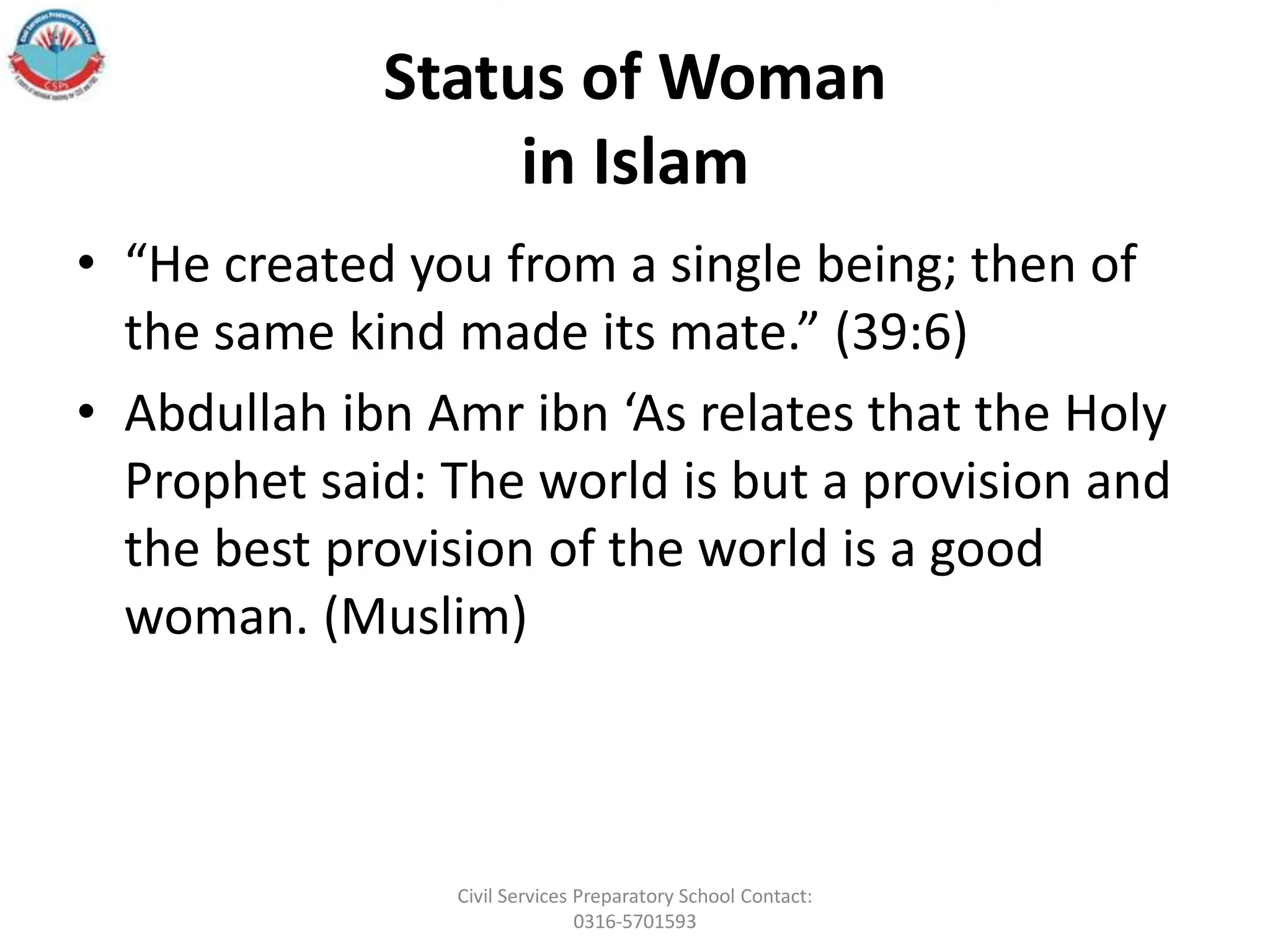 Status of Woman
in Islam
• “He created you from a single being; then of
the same kind made its mate.” (39:6)
• Abdullah ibn Amr ibn ‘As relates that the Holy
Prophet said: The world is but a provision and
the best provision of the world is a good
woman. (Muslim)
Civil Services Preparatory School Contact:
0316-5701593
 