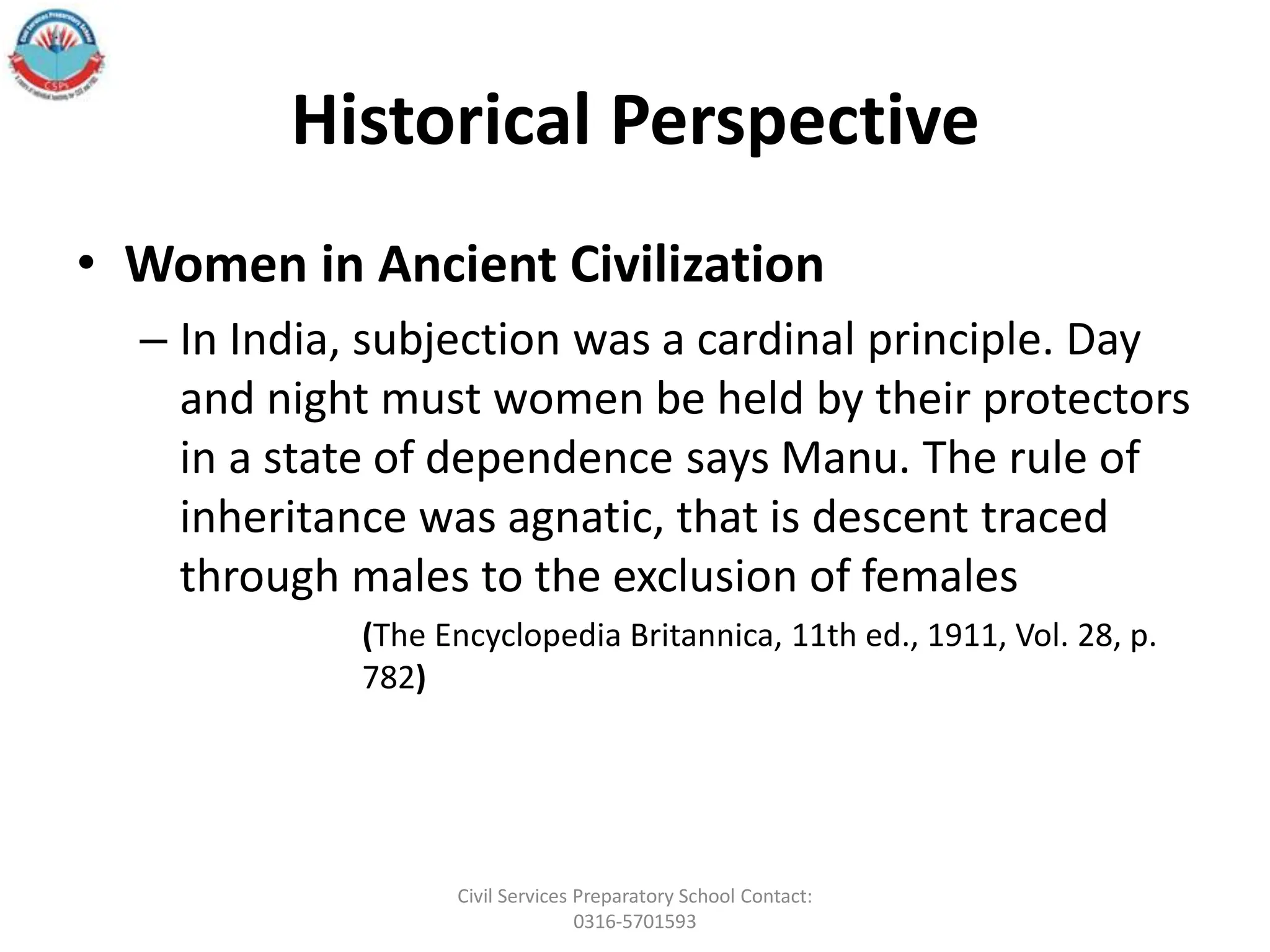 Historical Perspective
• Women in Ancient Civilization
– In India, subjection was a cardinal principle. Day
and night must women be held by their protectors
in a state of dependence says Manu. The rule of
inheritance was agnatic, that is descent traced
through males to the exclusion of females
(The Encyclopedia Britannica, 11th ed., 1911, Vol. 28, p.
782)
Civil Services Preparatory School Contact:
0316-5701593
 