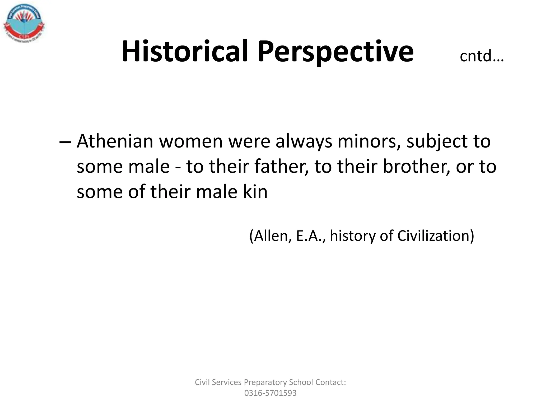 Historical Perspective cntd…
– Athenian women were always minors, subject to
some male - to their father, to their brother, or to
some of their male kin
(Allen, E.A., history of Civilization)
Civil Services Preparatory School Contact:
0316-5701593
 