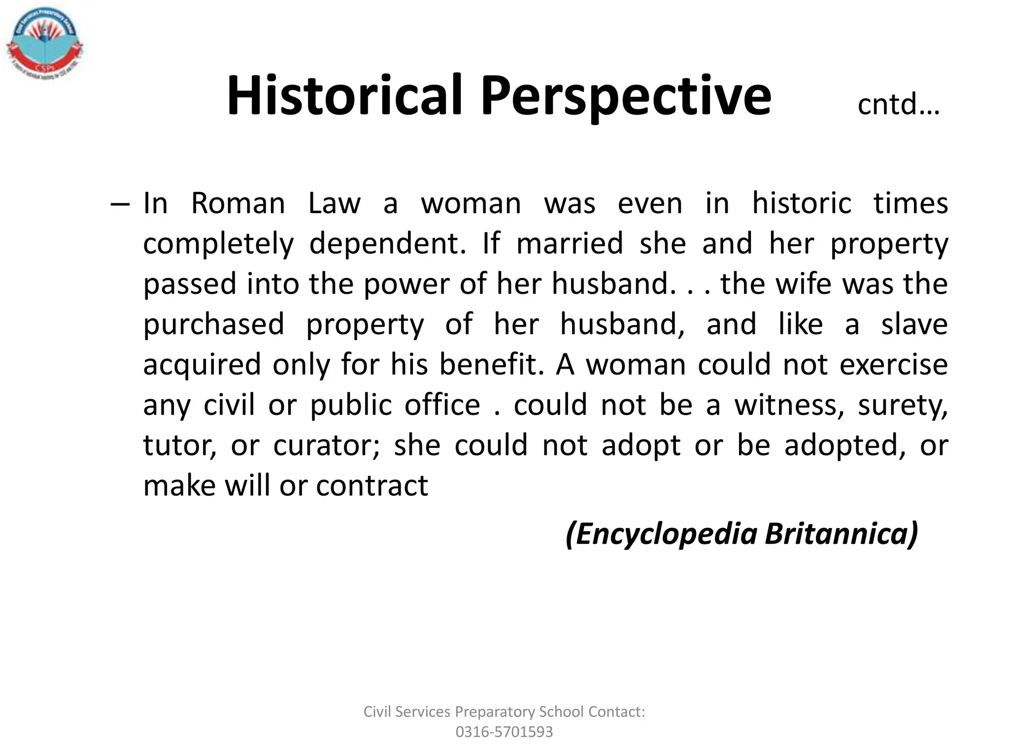 Historical Perspective cntd…
– In Roman Law a woman was even in historic times
completely dependent. If married she and her property
passed into the power of her husband. . . the wife was the
purchased property of her husband, and like a slave
acquired only for his benefit. A woman could not exercise
any civil or public office . could not be a witness, surety,
tutor, or curator; she could not adopt or be adopted, or
make will or contract
(Encyclopedia Britannica)
Civil Services Preparatory School Contact:
0316-5701593
 
