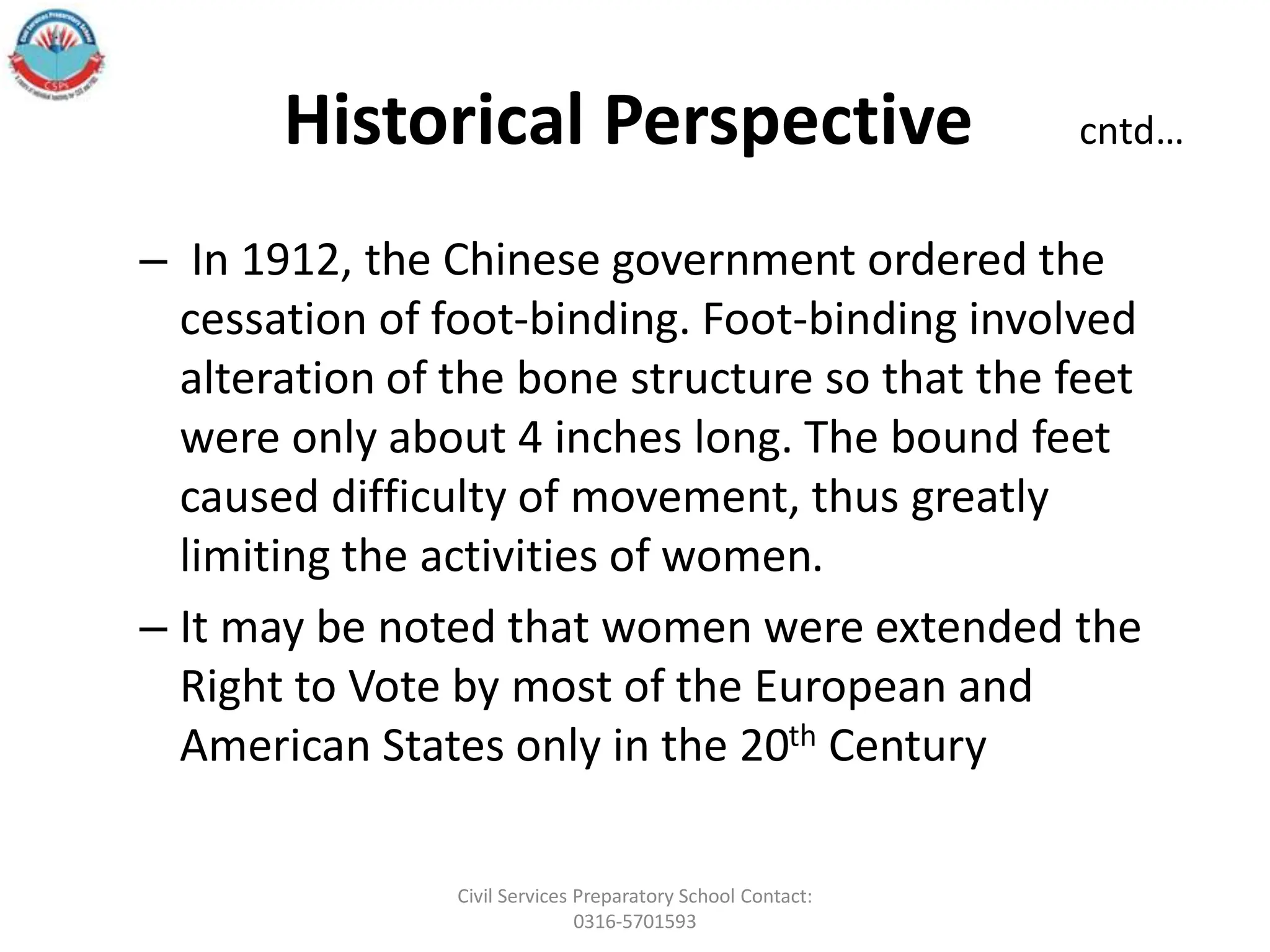 Historical Perspective cntd…
– In 1912, the Chinese government ordered the
cessation of foot-binding. Foot-binding involved
alteration of the bone structure so that the feet
were only about 4 inches long. The bound feet
caused difficulty of movement, thus greatly
limiting the activities of women.
– It may be noted that women were extended the
Right to Vote by most of the European and
American States only in the 20th Century
Civil Services Preparatory School Contact:
0316-5701593
 
