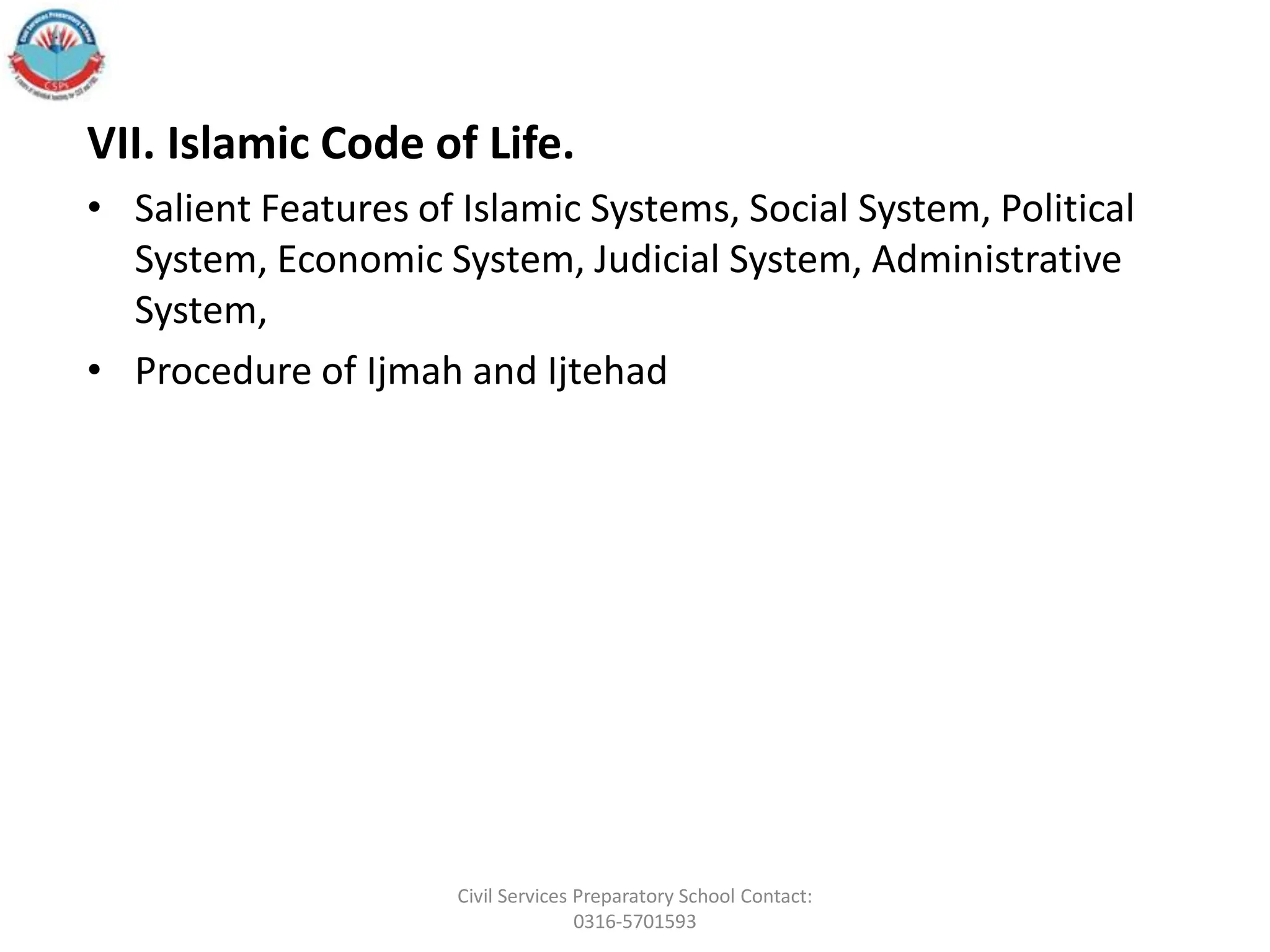 VII. Islamic Code of Life.
• Salient Features of Islamic Systems, Social System, Political
System, Economic System, Judicial System, Administrative
System,
• Procedure of Ijmah and Ijtehad
Civil Services Preparatory School Contact:
0316-5701593
 