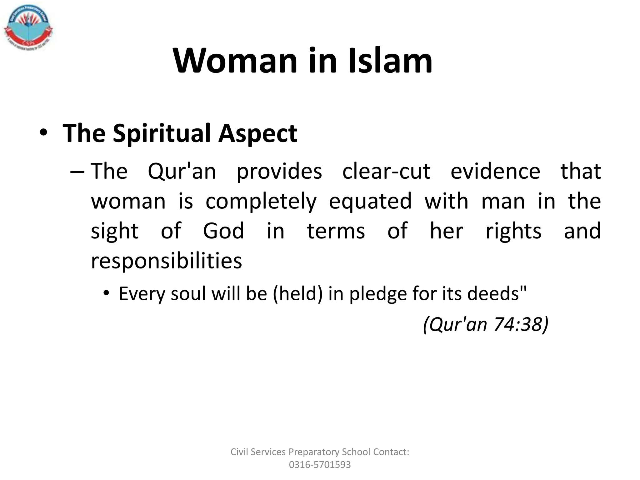 Woman in Islam
• The Spiritual Aspect
– The Qur'an provides clear-cut evidence that
woman is completely equated with man in the
sight of God in terms of her rights and
responsibilities
• Every soul will be (held) in pledge for its deeds"
(Qur'an 74:38)
Civil Services Preparatory School Contact:
0316-5701593
 