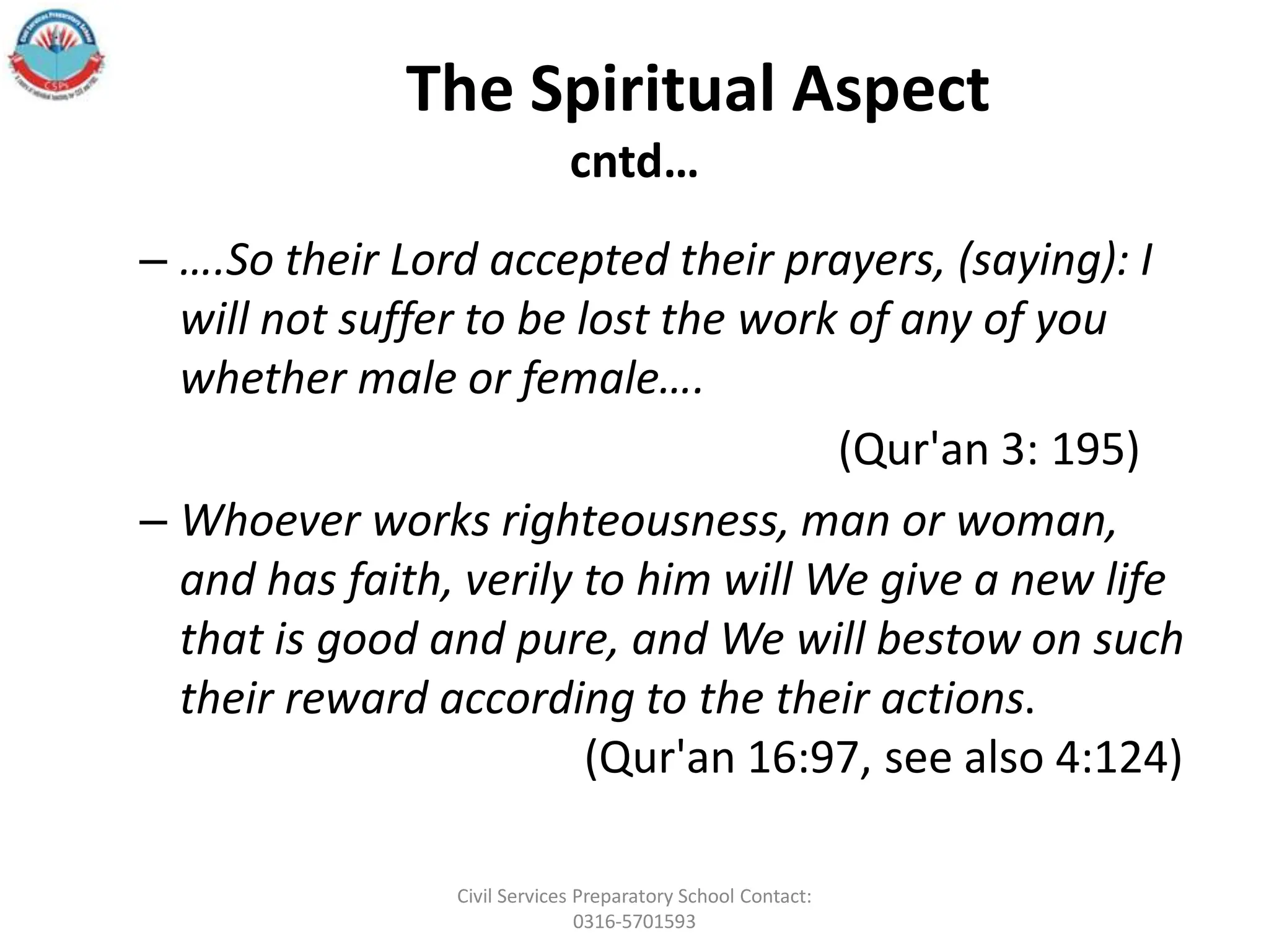 The Spiritual Aspect
cntd…
– ….So their Lord accepted their prayers, (saying): I
will not suffer to be lost the work of any of you
whether male or female….
(Qur'an 3: 195)
– Whoever works righteousness, man or woman,
and has faith, verily to him will We give a new life
that is good and pure, and We will bestow on such
their reward according to the their actions.
(Qur'an 16:97, see also 4:124)
Civil Services Preparatory School Contact:
0316-5701593
 