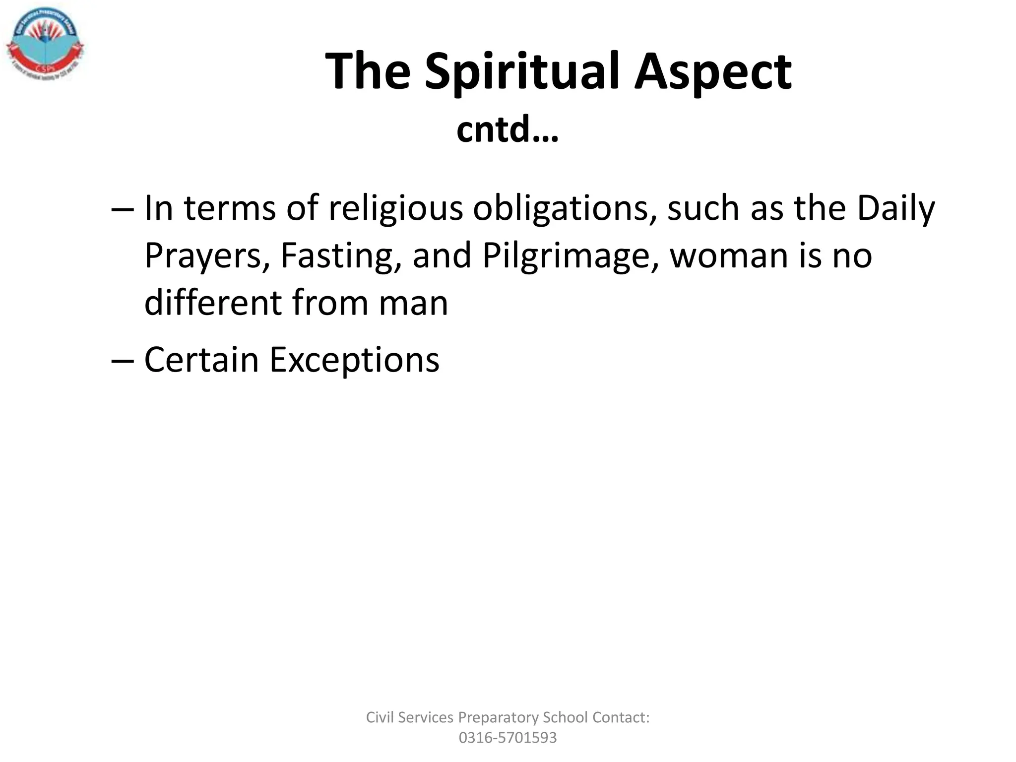 The Spiritual Aspect
cntd…
– In terms of religious obligations, such as the Daily
Prayers, Fasting, and Pilgrimage, woman is no
different from man
– Certain Exceptions
Civil Services Preparatory School Contact:
0316-5701593
 