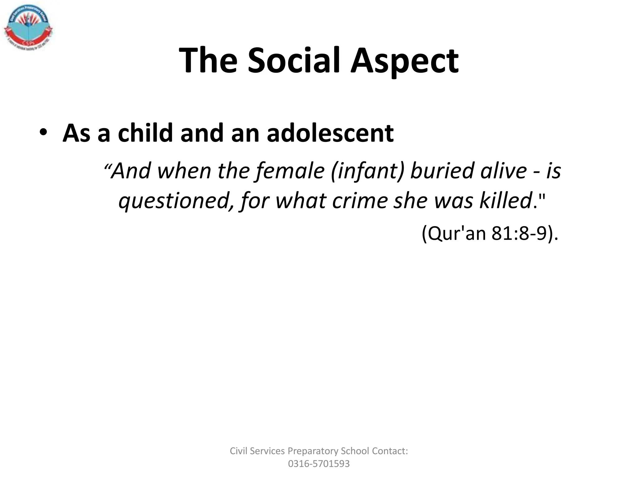 The Social Aspect
• As a child and an adolescent
“And when the female (infant) buried alive - is
questioned, for what crime she was killed."
(Qur'an 81:8-9).
Civil Services Preparatory School Contact:
0316-5701593
 