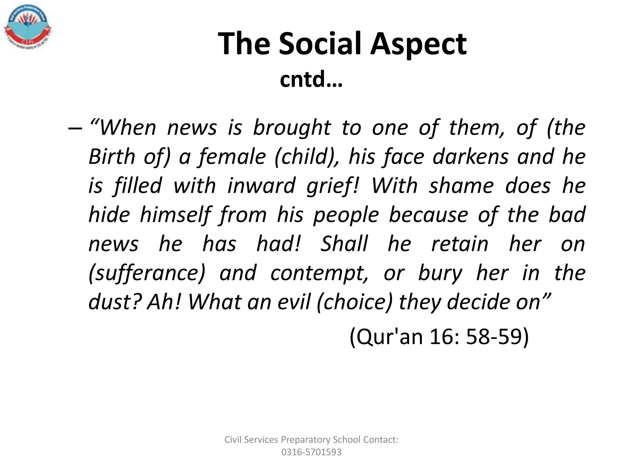 The Social Aspect
cntd…
– “When news is brought to one of them, of (the
Birth of) a female (child), his face darkens and he
is filled with inward grief! With shame does he
hide himself from his people because of the bad
news he has had! Shall he retain her on
(sufferance) and contempt, or bury her in the
dust? Ah! What an evil (choice) they decide on”
(Qur'an 16: 58-59)
Civil Services Preparatory School Contact:
0316-5701593
 
