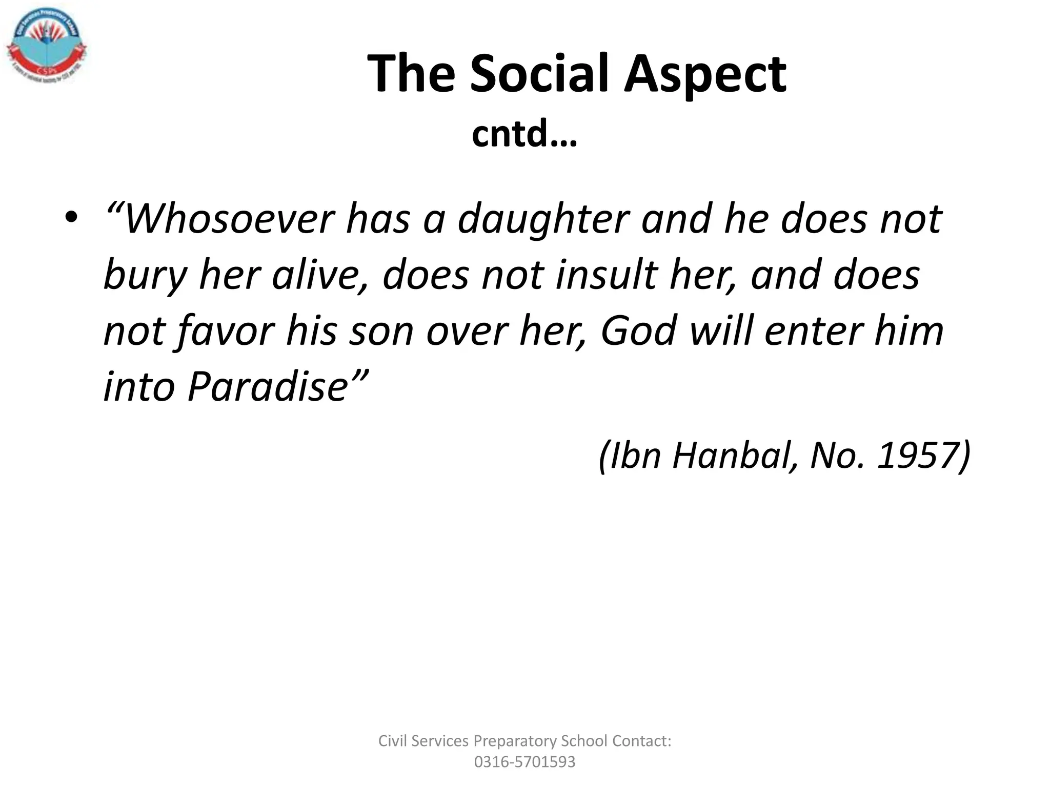 The Social Aspect
cntd…
• “Whosoever has a daughter and he does not
bury her alive, does not insult her, and does
not favor his son over her, God will enter him
into Paradise”
(Ibn Hanbal, No. 1957)
Civil Services Preparatory School Contact:
0316-5701593
 