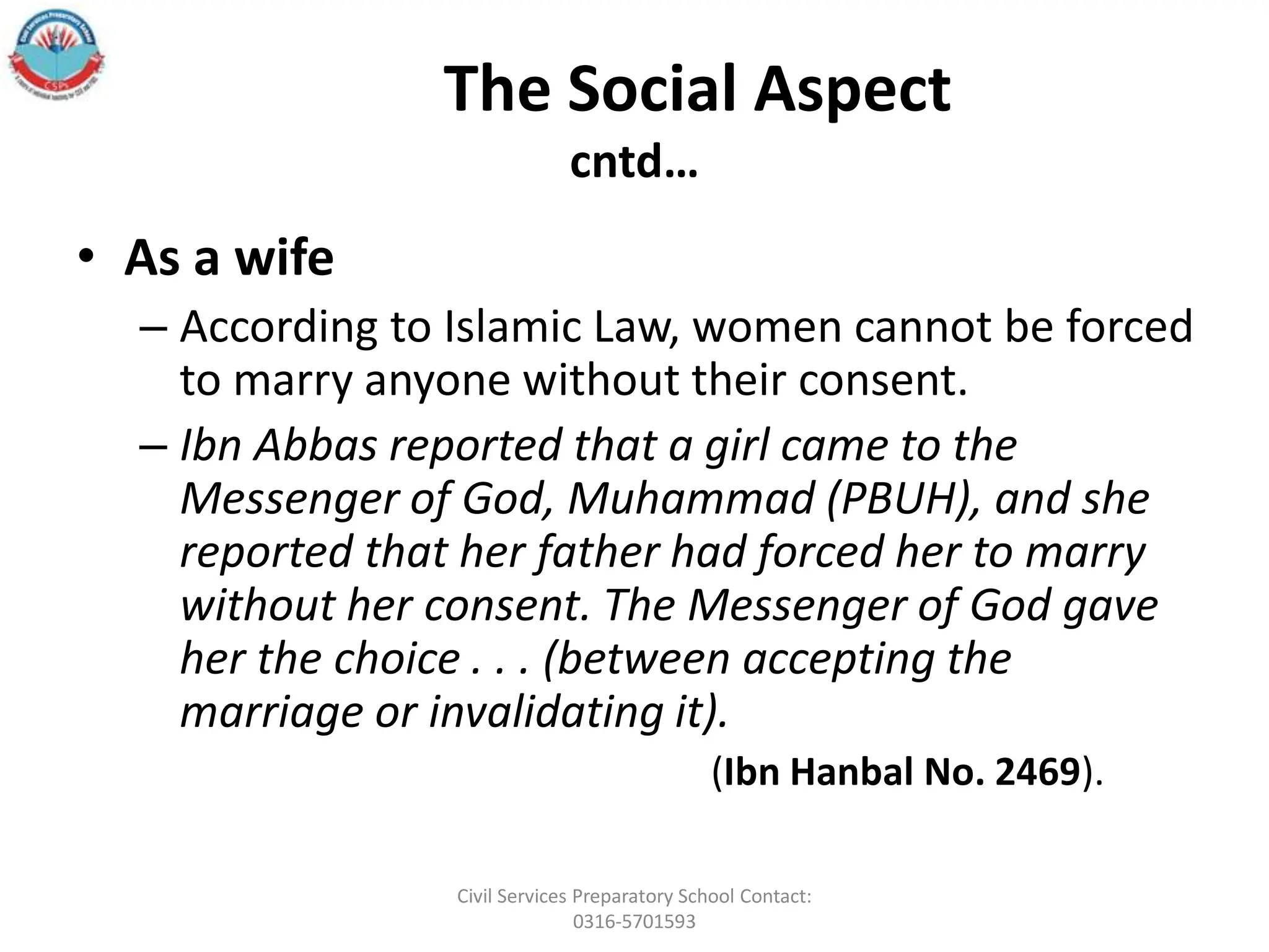 The Social Aspect
cntd…
• As a wife
– According to Islamic Law, women cannot be forced
to marry anyone without their consent.
– Ibn Abbas reported that a girl came to the
Messenger of God, Muhammad (PBUH), and she
reported that her father had forced her to marry
without her consent. The Messenger of God gave
her the choice . . . (between accepting the
marriage or invalidating it).
(Ibn Hanbal No. 2469).
Civil Services Preparatory School Contact:
0316-5701593
 
